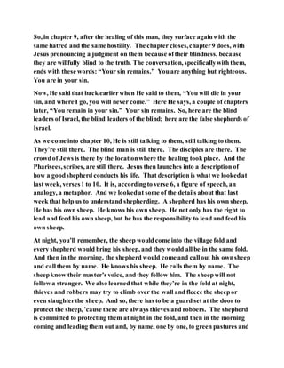 So, in chapter 9, after the healing of this man, they surface againwith the
same hatred and the same hostility. The chapter closes,chapter9 does, with
Jesus pronouncing a judgment on them because oftheir blindness, because
they are willfully blind to the truth. The conversation, specificallywith them,
ends with these words: “Your sin remains.” You are anything but righteous.
You are in your sin.
Now, He said that back earlierwhen He said to them, “You will die in your
sin, and where I go, you will never come.” Here He says, a couple of chapters
later, “You remain in your sin.” Your sin remains. So, here are the blind
leaders of Israel, the blind leaders of the blind; here are the false shepherds of
Israel.
As we come into chapter 10, He is still talking to them, still talking to them.
They’re still there. The blind man is still there. The disciples are there. The
crowdof Jews is there by the locationwhere the healing took place. And the
Pharisees,scribes, are still there. Jesus then launches into a description of
how a goodshepherd conducts his life. That description is what we lookedat
last week, verses1 to 10. It is, according to verse 6, a figure of speech, an
analogy, a metaphor. And we lookedat some of the details about that last
week that help us to understand shepherding. A shepherd has his own sheep.
He has his own sheep. He knows his own sheep. He not only has the right to
lead and feed his own sheep, but he has the responsibility to lead and feedhis
own sheep.
At night, you’ll remember, the sheep would come into the village fold and
every shepherd would bring his sheep, and they would all be in the same fold.
And then in the morning, the shepherd would come and callout his ownsheep
and callthem by name. He knows his sheep. He calls them by name. The
sheepknow their master’s voice, and they follow him. The sheepwill not
follow a stranger. We also learned that while they’re in the fold at night,
thieves and robbers may try to climb over the wall and fleece the sheepor
even slaughterthe sheep. And so, there has to be a guard set at the door to
protect the sheep, ’cause there are always thieves and robbers. The shepherd
is committed to protecting them at night in the fold, and then in the morning
coming and leading them out and, by name, one by one, to green pastures and
 