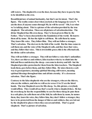 still waters. The shepherd is even the door, because they have to pass by him
to be identified as his own.
Beautiful picture of animal husbandry, but that’s not its intent. That’s the
figure. The reality comes clearwhen you look at the language in verse 9. “I
am the door; if anyone comes through Me, he will be saved.” Oh, I see what
we’re talking about. This is a picture of the salvation provided by the true
shepherd. The salvation. These are all pictures of salvationdoctrine. The
divine Shepherd has His own sheep. They’ve been given to Him by the
Father. They’ve been chosenbefore the foundation of the world. He knows
them all by name. He has the right to callthem. He calls them by name.
They know His voice. They follow Him. They will not follow a stranger.
That’s salvation. The electare in the fold of the world. But the time comes to
call them out, and the voice of the Shepherd calls, and they hear that voice,
and they follow that voice. This is irresistible grace;this is the effectualcall,
the divine call to salvation.
They will not follow a stranger. Theywill not follow a voice that’s unfamiliar.
Yes, there are thieves and robbers, false teachers who try to climb into the
fold and fleece and destroythe sheep - can come to destroy and kill - but the
Shepherd provides protectionfor them from the false teachers. The Shepherd
leads them, goes before them, and they follow Him. He takes them in a safe
way to greenpastures, meaning spiritual blessing; still waters, meaning
spiritual blessings throughout time and all into eternity. It’s a lessonon
salvation. That’s the figure.
Contrary to the false shepherds who are the strangers, who are the thieves,
who are the robbers, and who we will see in verses 11 to 21 are the hired
hands. The true Shepherd cares for His sheep. So, this picture, everybody
would affirm. They would all say that’s exactly what a shepherd does. He has
his ownsheep, he has the responsibility to care for those sheep, he puts them
in a safe place, he calls them out of the fold, he calls them by name, he names
them, they know his voice, they follow him, they don’t follow a stranger, they
have to be protectedfrom the dangerof thieves and robbers, they are led out
by the shepherd to places where they can eatand drink. That’s a good
shepherd. That’s a picture of salvation.
 