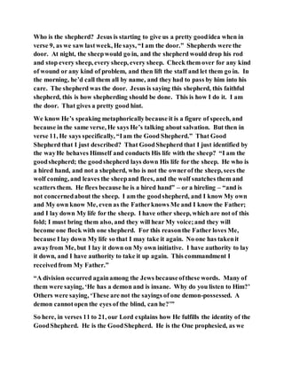 Who is the shepherd? Jesus is starting to give us a pretty goodidea when in
verse 9, as we saw lastweek, He says, “I am the door.” Shepherds were the
door. At night, the sheepwould go in, and the shepherd would drop his rod
and stop every sheep, every sheep, every sheep. Check them over for any kind
of wound or any kind of problem, and then lift the staff and let them go in. In
the morning, he’d call them all by name, and they had to pass by him into his
care. The shepherd was the door. Jesus is saying this shepherd, this faithful
shepherd, this is how shepherding should be done. This is how I do it. I am
the door. That gives a pretty good hint.
We know He’s speaking metaphoricallybecause it is a figure of speech, and
because in the same verse, He says He’s talking about salvation. But then in
verse 11, He says specifically, “Iam the Good Shepherd.” That Good
Shepherd that I just described? That GoodShepherd that I just identified by
the wayHe behaves Himself and conducts His life with the sheep? “I am the
goodshepherd; the goodshepherd lays down His life for the sheep. He who is
a hired hand, and not a shepherd, who is not the ownerof the sheep, sees the
wolf coming, and leaves the sheepand flees, and the wolf snatches them and
scatters them. He flees because he is a hired hand” – or a hireling – “and is
not concernedabout the sheep. I am the goodshepherd, and I know My own
and My own know Me, even as the Fatherknows Me and I know the Father;
and I lay down My life for the sheep. I have other sheep, which are not of this
fold; I must bring them also, and they will hear My voice;and they will
become one flock with one shepherd. For this reasonthe Father loves Me,
because I lay down My life so that I may take it again. No one has takenit
awayfrom Me, but I lay it down on My own initiative. I have authority to lay
it down, and I have authority to take it up again. This commandment I
receivedfrom My Father.”
“A division occurred againamong the Jews becauseofthese words. Many of
them were saying, ‘He has a demon and is insane. Why do you listen to Him?’
Others were saying, ‘These are not the sayings of one demon-possessed. A
demon cannotopen the eyes of the blind, can he?’”
So here, in verses 11 to 21, our Lord explains how He fulfills the identity of the
GoodShepherd. He is the GoodShepherd. He is the One prophesied, as we
 