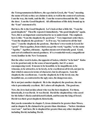 the Tetragrammatonin Hebrew, the ego eimi in Greek, the “I am,” meaning
the name of God; so they are claims to deity as well in the contextof eachone.
I am the way, the truth, and the life. I am the resurrectionand the life. I am
the door. I am the GoodShepherd. All affirmations of His deity bound up in
the “I am” statementof it.
But here, He is the Good Shepherd. Let’s look at that a little bit. “I am the
goodshepherd.” Then He repeats it immediately, “the goodshepherd,” again.
Now, this is an important construction for us to understand. The emphasis
here is this: “I am the shepherd, the goodone.” Very important order there.
“I am the shepherd, the goodone.” As if to say, “in contrastto all the bad
ones.” I am the shepherd, the goodone. But there’s two words in Greek for
“good.” One is agathos, from which you getthe word, “agatha,”orthe name
“Agatha.” Agathos, oldname. Agathos means sort of morally good. Good,
and sort of confined to moral goodness. It’s a wonderful word, a magnificent
word, familiar in the New Testament.
But the other word is kalos, the opposite of kakos, whichis “to be bad.” Kalos
is to be goodnot only in the sense of moral quality, but it’s a more
encompassing word. It means to be beautiful, to be magnificent, to be
winsome, to be attractive, to be lovely, to be excellenton all levels, not just in
that which is unseen in terms of character, but in all aspects. Iam the
shepherd, the excellentone. I am the shepherd, be it the lovely one, the
beautiful one, as contrastedto the ugly ones, the dangerous ones.
He is not just another shepherd. He is the shepherd, the goodone, the one
who is preeminently excellent. He’s above all shepherds. The good one.
Now, the Jews had an idea about who was the best shepherd. Forthem,
historically, it was David. It was David. David the shepherd boy who cared
for his father’s flocks and defeatedGoliath, and became the king of Israel.
David was their greatshepherd, historically.
But you do remember in chapter 5, Jesus claimedto be greaterthan Moses,
and in chapter 8, He claimed to be greaterthan Abraham – “before Abraham
was I am.” And here, He is shepherd far greaterthan any other shepherd
including David, including David.
 