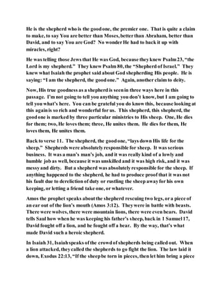 He is the shepherd who is the goodone, the premier one. That is quite a claim
to make, to say You are better than Moses,betterthan Abraham, better than
David, and to say You are God? No wonderHe had to back it up with
miracles, right?
He was telling those Jews that He was God, because theyknew Psalm23, “the
Lord is my shepherd.” They knew Psalm 80, the “Shepherd of Israel.” They
knew what Isaiah the prophet said about God shepherding His people. He is
saying: “I am the shepherd, the goodone.” Again, another claim to deity.
Now, His true goodness as a shepherd is seenin three ways here in this
passage. I’m not going to tell you anything you don’t know, but I am going to
tell you what’s here. You can be grateful you do know this, because looking at
this againis so rich and wonderful for us. This shepherd, this shepherd, the
goodone is marked by three particular ministries to His sheep. One, He dies
for them; two, He loves them; three, He unites them. He dies for them, He
loves them, He unites them.
Back to verse 11. The shepherd, the goodone, “lays down His life for the
sheep.” Shepherds were absolutelyresponsible for sheep. It was serious
business. It was a man’s man’s job, and it was really kind of a lowly and
humble job as well, because it was unskilled and it was high risk, and it was
messyand dirty. But a shepherd was absolutelyresponsible for the sheep. If
anything happened to the shepherd, he had to produce proof that it was not
his fault due to dereliction of duty or rustling the sheep awayfor his own
keeping, or letting a friend take one, or whatever.
Amos the prophet speaks aboutthe shepherd rescuing two legs, ora piece of
an ear out of the lion’s mouth (Amos 3:12). Theywere in battle with beasts.
There were wolves, there were mountain lions, there were even bears. David
tells Saul how when he was keeping his father’s sheep, back in 1 Samuel17,
David fought off a lion, and he fought off a bear. By the way, that’s what
made David such a heroic shepherd.
In Isaiah 31, Isaiahspeaks ofthe crowdof shepherds being called out. When
a lion attacked, theycalled the shepherds to go fight the lion. The law laid it
down, Exodus 22:13, “If the sheepbe torn in pieces, then let him bring a piece
 