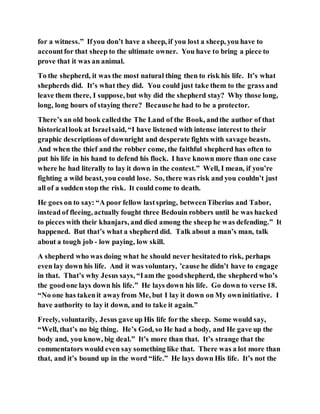 for a witness.” Ifyou don’t have a sheep, if you lost a sheep, you have to
accountfor that sheep to the ultimate owner. You have to bring a piece to
prove that it was an animal.
To the shepherd, it was the most natural thing then to risk his life. It’s what
shepherds did. It’s what they did. You could just take them to the grass and
leave them there, I suppose, but why did the shepherd stay? Why those long,
long, long hours of staying there? Becausehe had to be a protector.
There’s an old book calledthe The Land of the Book, andthe author of that
historicallook at Israelsaid, “I have listened with intense interest to their
graphic descriptions of downright and desperate fights with savage beasts.
And when the thief and the robber come, the faithful shepherd has often to
put his life in his hand to defend his flock. I have known more than one case
where he had literally to lay it down in the contest.” Well, I mean, if you’re
fighting a wild beast, you could lose. So, there was risk and you couldn’t just
all of a sudden stop the risk. It could come to death.
He goes on to say: “A poor fellow lastspring, betweenTiberius and Tabor,
instead of fleeing, actually fought three Bedouin robbers until he was hacked
to pieces with their khanjars, and died among the sheep he was defending.” It
happened. But that’s what a shepherd did. Talk about a man’s man, talk
about a tough job - low paying, low skill.
A shepherd who was doing what he should never hesitatedto risk, perhaps
even lay down his life. And it was voluntary, ’cause he didn’t have to engage
in that. That’s why Jesus says, “Iam the goodshepherd, the shepherd who’s
the goodone lays down his life.” He lays down his life. Go down to verse 18.
“No one has takenit awayfrom Me, but I lay it down on My owninitiative. I
have authority to lay it down, and to take it again.”
Freely, voluntarily, Jesus gave up His life for the sheep. Some would say,
“Well, that’s no big thing. He’s God, so He had a body, and He gave up the
body and, you know, big deal.” It’s more than that. It’s strange that the
commentators would even say something like that. There was a lot more than
that, and it’s bound up in the word “life.” He lays down His life. It’s not the
 