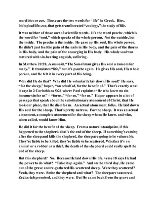word bios or zoe. Those are the two words for “life” in Greek. Bios,
biologicallife; zoe, that gets transliterated “zoology,”the study of life.
It was neither of those sort of scientific words. It’s the word psuche, which is
the word for “soul,” which speaks ofthe whole person. Notthe outside, but
the inside. The psuche is the inside. He gave up His soul, His whole person.
He didn’t just feelthe pain of the nails in His body, and the pain of the thorns
in His body, and the pain of the scourging in His body. His whole soulwas
tortured with sin-bearing anguish, suffering.
In Matthew 20:28, Jesus said, “The Sonof man gives His soul a ransom for
many.” It translates “life,” but it’s psuche again. He gives His soul, His whole
person, and He felt it in every part of His being.
Why did He do that? Why did He voluntarily lay down His soul? He says,
“for the sheep,” huper, “on behalf of, for the benefit of.” That’s exactly what
it says in 2 Corinthians 5:21 where Paul explains: “He who knew no sin
became sin for us” – “forus,” “for us,” “for us.” Huper appears in a lot of
passagesthat speak about the substitutionary atonement of Christ, that He
took our place, that He died for us. An actual atonement, folks. He laid down
His soul for the sheep. That’s pretty narrow. Forthe sheep. It was an actual
atonement, a complete atonementfor the sheep whom He knew, and who,
when called, would know Him.
He did it for the benefit of the sheep. From a natural standpoint, if this
happened to the shepherd, that’s the end of the sheep. If something’s coming
after the sheepand kills the shepherd, the sheepare going to be vulnerable.
They’re liable to be killed, they’re liable to be scattered. Whetherit’s an
animal or a robber or a thief, the death of the shepherd could really spell the
end of the sheep.
But this shepherd? No. BecauseHe laid down His life, verse 18 says He had
the powerto do what? “Take itup again.” And on the third day, He came
out of the grave and re-gatheredHis scatteredsheep. Were they scattered?
Yeah, they were. Smite the shepherd and what? The sheepare scattered.
Zechariah promised, and they were. But He came back from the grave and
 