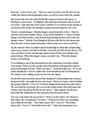 from me. I never knew you.” There are perverse men, Acts 20, who rise up
within the church and leadpeople astray, as well as wolves from the outside.
But Jesus is the one who will risk His life and give it up for His sheep. A
hireling is a mercenary. No impulse other than personalgain, and a coward
in a crisis. And when the crisis comes, whetherit’s an attack on the outside or
an attack on the inside, the hireling is going to protect himself. He’s out.
There is outside danger. Outside danger, attack from the wolves. There is
also the wolves dressedlike sheep. Jesus saidin Matthew 7, “There is inside
danger, the false teachers, who insteadof protecting the flock, flee when the
danger comes.” But the True Shepherd, He gives His life for the sheep, and
then He takes it back againand gathers them as they have been scattered.
So, the church’s first essentialreallyin leadership is Christ-like shepherding,
where you even put your life on the line, even risk your life for the sheep. You
risk your life to be the one through whom God in Christ can call them out,
protect them. When the danger comes, you don’t run. When the danger
comes, you stand up.
I was talking to one of the missionaries at the conference yesterday, and he
was saying, “Where are the people who will stand up and speak the truth to
protect the people of God? Where are they?” So hard to find any. We’re all
under-shepherds, 1 Peter5, under the GreatShepherd, the GoodShepherd.
We all have to be willing to risk our lives for the sheep.
So, the first characteristic, then, of the shepherd’s relationship to the sheepis:
he gives his life. Secondly, he loves his sheep. This is, of course, what’s behind
the giving of his life. Verse 14:“I am the shepherd, the good one, and I know
My own and My own know Me, even as the Father knows Me and I know the
Father; and I lay down My life for the sheep.” This explains why He lays
down His life voluntarily for the sheep, because He knows them.
You say, well, where do you get love? There’s no love there. It’s all know,
four times, the verb ginosko, “to know.” Well, letme show you something,
just a little bit of a hint. “My Fatherknows Me,” verse 15. “MyFather
knows Me.” Verse 17, “the Father loves Me.” That’s the interpretive key.
 