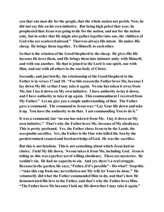 you that one man die for the people, that the whole nation not perish. Now, he
did not say this on his own initiative. But being high priest that year, he
prophesied that Jesus was going to die for the nation, and not for the nation
only, but in order that He might also gather togetherinto one, the children of
God who are scatteredabroad.” Thatwas always His intent. He unites His
sheep. He brings them together. To Himself, to eachother.
So that is the relation of the GoodShepherd to the sheep. He gives His life
because He loves them, and He brings them into intimate unity with Himself,
and with one another. He that is joined to the Lord is one spirit, one with
Him, and one with all others in the one body of Christ.
Secondly, and just briefly, the relationship of the GoodShepherd to the
Father is in verses 17 and 18. “Forthis reasonthe Father loves Me, because I
lay down My life so that I may take it again. No one has taken it awayfrom
Me, but I lay it down on My own initiative. I have authority to lay it down,
and I have authority to take it up again. This commandment I receivedfrom
My Father.” Let me give you a simple understanding of that. The Father
gave a command. The command to Jesus was:“Lay Your life down and take
it up. You have the authority to do that. I am commanding You to do it.”
It was a command, but “no one has takenit from Me. I lay it down on My
own initiative.” That’s why the Fatherloves Me, because ofMy obedience.
This is pretty profound. Yes, the Father chose Jesus to be the Lamb, the
acceptable sacrifice. Yes, the Father is the One who killed the Son by the
predetermined counseland foreknowledge ofGod. He was the sacrifice.
But this is not fatalism. This is not something about which Jesus had no
choice. I laid My life down. No one takes it from Me, including God. Jesus is
telling us this was a perfect actof willing obedience. These are mysteries. He
couldn’t sin. He had no capacityto sin. And yet, there’s a real struggle.
Becausein the garden, He says, “Father, if it’s possible” - Do what? Stopthis.
- “take this cup from me; nevertheless not My will, let Yours be done.” He
voluntarily did what the Father commanded Him to do, and that’s how He
demonstrated His love to the Father, and that’s why the Fatherloves Him.
“The Father loves Me because I laid my life down that I may take it again.”
 