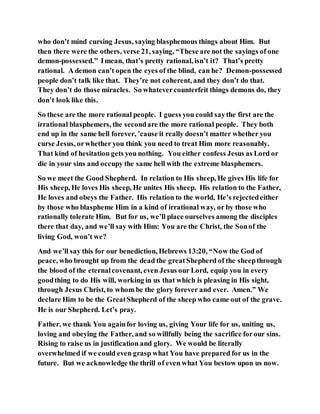 who don’t mind cursing Jesus, saying blasphemous things about Him. But
then there were the others, verse 21, saying, “These are not the sayings of one
demon-possessed.” Imean, that’s pretty rational, isn’t it? That’s pretty
rational. A demon can’t open the eyes of the blind, can he? Demon-possessed
people don’t talk like that. They’re not coherent, and they don’t do that.
They don’t do those miracles. So whatevercounterfeit things demons do, they
don’t look like this.
So these are the more rational people. I guess you could saythe first are the
irrational blasphemers, the secondare the more rational people. They both
end up in the same hell forever, ’cause it really doesn’t matter whether you
curse Jesus, orwhether you think you need to treat Him more reasonably.
That kind of hesitation gets you nothing. You either confess Jesus as Lord or
die in your sins and occupy the same hell with the extreme blasphemers.
So we meet the Good Shepherd. In relation to His sheep, He gives His life for
His sheep, He loves His sheep, He unites His sheep. His relation to the Father,
He loves and obeys the Father. His relation to the world, He’s rejectedeither
by those who blaspheme Him in a kind of irrational way, or by those who
rationally tolerate Him. But for us, we’ll place ourselves among the disciples
there that day, and we’ll say with Him: You are the Christ, the Sonof the
living God, won’t we?
And we’ll say this for our benediction, Hebrews 13:20, “Now the God of
peace, who brought up from the dead the greatShepherd of the sheepthrough
the blood of the eternalcovenant, even Jesus our Lord, equip you in every
goodthing to do His will, working in us that which is pleasing in His sight,
through Jesus Christ, to whom be the glory forever and ever. Amen.” We
declare Him to be the GreatShepherd of the sheep who came out of the grave.
He is our Shepherd. Let’s pray.
Father, we thank You againfor loving us, giving Your life for us, uniting us,
loving and obeying the Father, and so willfully being the sacrifice forour sins.
Rising to raise us in justification and glory. We would be literally
overwhelmed if we could even grasp what You have prepared for us in the
future. But we acknowledge the thrill of even what You bestow upon us now.
 