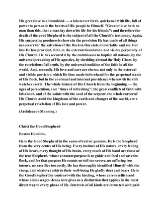 His greatlove to all mankind — a tokenever fresh, quickenedwith life, full of
powerto persuade the hearts of His people to Himself. "Greaterlove hath no
man than this, that a man lay down his life for his friends"; and therefore the
death of the goodShepherd is the subject of all the Church's testimony. Again,
His surpassing goodnessis shownin the provision He has made of all things
necessaryfor the salvationof His flock in this state of mortality and sin. For
this He has provided, first, in the external foundation and visible perpetuity of
His Church. He has securedit by the commissionto baptize all nations, by the
universal preaching of His apostles, by shedding abroad the Holy Ghost, by
the revelationof all truth, by the universal tradition of the faith in all the
world. And, secondly, His love and care are shown, not only in the external
and visible provision which He thus made beforehand for the perpetual wants
of His flock, but in the continual and internal providence wherewith He still
watches overit. The whole history of His Church from the beginning — the
ages ofpersecution, and "times of refreshing"; the greatconflicts of faith with
falsehood, and of the saints with the seedof the serpent; the whole careerof
His Church amid the kingdoms of the earth and changes ofthe world, are a
perpetual revelation of His love and power.
(ArchdeaconManning.)
Christ the GoodShepherd
BostonHomilies.
He is the GoodShepherd in the sense ofreal or genuine. He is the Shepherd
from the very centre of His being. Every instinct of His nature, every feeling
of His heart, every thought of His brain, every touch of His hand are those of
the true Shepherd, whose constantpurpose is to guide and feedand save the
flock, and for that purpose He counts no toil too severe, no suffering too
intense, no sacrifice too costly. He has thoroughly identified Himself with the
sheep, and whateveradds to their well-being He gladly does and bears. He is
the GoodShepherd in contrastwith the hireling, whose care is selfish and
whose aim is wages. Jesus here gives us a distinction that applies in the most
direct way to every phase of life. Interests of all kinds are intrusted with paid
 
