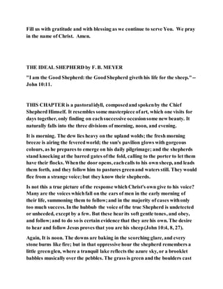 Fill us with gratitude and with blessing as we continue to serve You. We pray
in the name of Christ. Amen.
THE IDEAL SHEPHERD by F. B. MEYER
"I am the Good Shepherd: the GoodShepherd giveth his life for the sheep."--
John 10:11.
THIS CHAPTER is a pastoralidyll, composedand spokenby the Chief
Shepherd Himself. It resembles some masterpiece ofart, which one visits for
days together, only finding on eachsuccessive occasionsome new beauty. It
naturally falls into the three divisions of morning, noon, and evening.
It is morning. The dew lies heavy on the upland wolds; the fresh morning
breeze is airing the feveredworld; the sun's pavilion glows with gorgeous
colours, as he prepares to emerge on his daily pilgrimage; and the shepherds
stand knocking at the barred gates ofthe fold, calling to the porter to let them
have their flocks. Whenthe door opens, eachcalls to his own sheep, and leads
them forth, and they follow him to pastures greenand waters still. They would
flee from a strange voice;but they know their shepherds.
Is not this a true picture of the response which Christ's own give to his voice?
Many are the voices whichfall on the ears of men in the early morning of
their life, summoning them to follow;and in the majority of cases withonly
too much success. In the hubbub the voice of the true Shepherd is undetected
or unheeded, except by a few. But these hearits soft gentle tones, and obey,
and follow;and to do so is certain evidence that they are his own. The desire
to hear and follow Jesus proves that you are his sheep(John 10:4, 8, 27).
Again, It is noon. The downs are baking in the scorching glare, and every
stone burns like fire; but in that oppressive hour the shepherd remembers a
little greenglen, where a tranquil lake reflects the azure sky, or a brooklet
babbles musically over the pebbles. The grass is green and the boulders cast
 