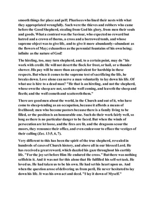smooth things for place and pelf; Phariseeswho lined their nests with what
they appropriated wrongfully. Such were the thieves and robbers who came
before the GoodShepherd, stealing from God his glory, from men their souls
and goods. Whata contrastwas the Saviour, who expectedno reward but
hatred and a crown of thorns, a cross and a borrowed tomb, and whose
supreme object was to give life, and to give it more abundantly--abundant as
the flowers of May; exhaustless as the perennial fountains of his own being;
infinite as the nature of God!
The hireling, too, may turn shepherd, and, to a certain point, may do "his
work with credit. He will not desertthe flock for frost, or hail, or a thunder
shower. His pay will be more than an equivalent for hardship in these
respects. Butwhen it comes to the supreme test of sacrificing the life, he
breaks down. Love alone can nerve a man voluntarily to lay down his life. Of
what use is hire to a dead man? "He that is an hireling, and not the shepherd,
whose ownthe sheepare not, seeththe wolf coming, and leaveth the sheepand
fleeth; and the wolf comethand scattereththem."
There are goodmen about the world, in the Church and out of it, who have
come to sheep-tending as an occupation, becauseit affords a means of
livelihood; men who become pastors becausethere is a family living to be
filled, or the position is an honourable one. Such do their work fairly well, so
long as there is no particular danger to be faced. But when the winds of
persecutionare let loose, andthe fires are lit, and the dragoons scourthe
moors, they renounce their office, and even endeavour to efface the vestiges of
their calling (Zec. 13:5, 6, 7).
Very different to this has been the spirit of the true shepherd, revealedin
hundreds of casesofChurch history, and above all in our blessedLord. He
has receiveda greatreward, which dazzled his gaze throughout his earthly
life. "Forthe joy set before Him He endured the cross." Butthere was nothing
selfishin it. And it was not for this alone that He fulfilled his self-settask. He
loved us. He had taken us to be his own. He had sethis heart upon us. And
when the question arose ofdelivering us from peril, He never hesitatedto lay
down his life. It was his own act and deed. "I lay it down of Myself."
 