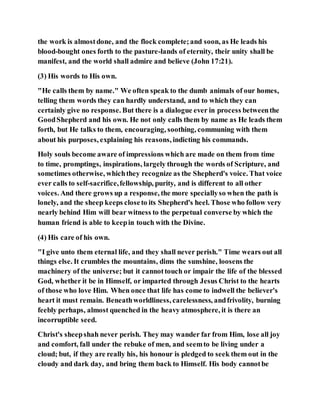 the work is almostdone, and the flock complete;and soon, as He leads his
blood-bought ones forth to the pasture-lands of eternity, their unity shall be
manifest, and the world shall admire and believe (John 17:21).
(3) His words to His own.
"He calls them by name." We often speak to the dumb animals of our homes,
telling them words they can hardly understand, and to which they can
certainly give no response. But there is a dialogue ever in process betweenthe
GoodShepherd and his own. He not only calls them by name as He leads them
forth, but He talks to them, encouraging, soothing, communing with them
about his purposes, explaining his reasons, indicting his commands.
Holy souls become aware of impressions which are made on them from time
to time, promptings, inspirations, largely through the words of Scripture, and
sometimes otherwise, whichthey recognize as the Shepherd's voice. That voice
ever calls to self-sacrifice,fellowship, purity, and is different to all other
voices. And there grows up a response, the more speciallyso when the path is
lonely, and the sheep keeps closeto its Shepherd's heel. Those who follow very
nearly behind Him will bear witness to the perpetual converse by which the
human friend is able to keepin touch with the Divine.
(4) His care of his own.
"I give unto them eternal life, and they shall never perish." Time wears out all
things else. It crumbles the mountains, dims the sunshine, loosens the
machinery of the universe; but it cannottouch or impair the life of the blessed
God, whether it be in Himself, or imparted through Jesus Christ to the hearts
of those who love Him. When once that life has come to indwell the believer's
heart it must remain. Beneathworldliness, carelessness, andfrivolity, burning
feebly perhaps, almost quenched in the heavy atmosphere, it is there an
incorruptible seed.
Christ's sheepshah never perish. They may wander far from Him, lose all joy
and comfort, fall under the rebuke of men, and seemto be living under a
cloud; but, if they are really his, his honour is pledged to seek them out in the
cloudy and dark day, and bring them back to Himself. His body cannotbe
 