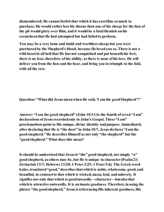 dismembered; He cannot forfeit that which it has costHim so much to
purchase. He would rather lose his throne than one of his sheep;for the lion of
the pit would glory over Him, and it would be a fatal blemish on his
escutcheonthat He had attempted but had failed to perform.
You may be a very lame and timid and worthless sheep;but you were
purchased by the Shepherd's blood, because He loved you so. There is not a
wild beastin all hell that He has not vanquished and put beneath his feet;
there is no fear, therefore, of his ability, as there is none of his love. He will
deliver you from the lion and the bear, and bring you in triumph to the fold,
with all the rest.
Question:"What did Jesus meanwhen He said, 'I am the goodShepherd'?"
Answer: “I am the good shepherd” (John 10:11)is the fourth of seven “I am”
declarations ofJesus recordedonly in John’s Gospel. These “I am”
proclamations point to His unique, divine identity and purpose. Immediately
after declaring that He is “the door” in John 10:7, Jesus declares “Iam the
goodshepherd.” He describes Himself as not only “the shepherd” but the
“goodshepherd.” What does this mean?
It should be understood that Jesus is “the” good shepherd, not simply “a”
goodshepherd, as others may be, but He is unique in character(Psalm23;
Zechariah 13:7; Hebrews 13:20;1 Peter 2:25; 1 Peter5:4). The Greek word
kalos, translated“good,”describes thatwhich is noble, wholesome, good, and
beautiful, in contrastto that which is wicked, mean, foul, and unlovely. It
signifies not only that which is goodinwardly—character—butalso that
which is attractive outwardly. It is an innate goodness. Therefore, in using the
phrase “the goodshepherd,” Jesus is referencing His inherent goodness,His
 