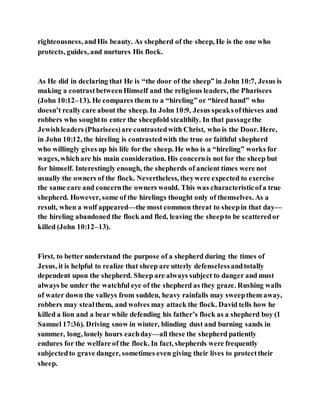 righteousness, andHis beauty. As shepherd of the sheep, He is the one who
protects, guides, and nurtures His flock.
As He did in declaring that He is “the door of the sheep” in John 10:7, Jesus is
making a contrastbetweenHimself and the religious leaders, the Pharisees
(John 10:12–13). He compares them to a “hireling” or “hired hand” who
doesn’t really care about the sheep. In John 10:9, Jesus speaksofthieves and
robbers who soughtto enter the sheepfold stealthily. In that passagethe
Jewishleaders (Pharisees)are contrastedwith Christ, who is the Door. Here,
in John 10:12, the hireling is contrastedwith the true or faithful shepherd
who willingly gives up his life for the sheep. He who is a “hireling” works for
wages,whichare his main consideration. His concernis not for the sheep but
for himself. Interestingly enough, the shepherds of ancient times were not
usually the owners of the flock. Nevertheless, theywere expected to exercise
the same care and concernthe owners would. This was characteristicofa true
shepherd. However, some of the hirelings thought only of themselves. As a
result, when a wolf appeared—the most common threat to sheepin that day—
the hireling abandoned the flock and fled, leaving the sheepto be scatteredor
killed (John 10:12–13).
First, to better understand the purpose of a shepherd during the times of
Jesus, it is helpful to realize that sheep are utterly defenselessandtotally
dependent upon the shepherd. Sheep are always subject to danger and must
always be under the watchful eye of the shepherd as they graze. Rushing walls
of water down the valleys from sudden, heavy rainfalls may sweepthem away,
robbers may stealthem, and wolves may attack the flock. David tells how he
killed a lion and a bear while defending his father’s flock as a shepherd boy (1
Samuel 17:36). Driving snow in winter, blinding dust and burning sands in
summer, long, lonely hours eachday—all these the shepherd patiently
endures for the welfare of the flock. In fact, shepherds were frequently
subjectedto grave danger, sometimes even giving their lives to protecttheir
sheep.
 