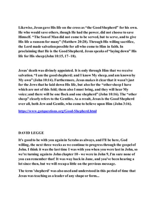 Likewise, Jesusgave His life on the cross as “the GoodShepherd” for his own.
He who would save others, though He had the power, did not choose to save
Himself. “The Sonof Man did not come to be served, but to serve, and to give
His life a ransom for many” (Matthew 20:28). Through His willing sacrifice,
the Lord made salvationpossible for all who come to Him in faith. In
proclaiming that He is the GoodShepherd, Jesus speaks of“laying down” His
life for His sheep(John 10:15, 17–18).
Jesus’death was divinely appointed. It is only through Him that we receive
salvation. “I am the goodshepherd; and I know My sheep, and am known by
My own” (John 10:14). Furthermore, Jesus makes it clearthat it wasn’t just
for the Jews that he laid down His life, but also for the “othersheep I have
which are not of this fold; them also I must bring, and they will hear My
voice;and there will be one flock and one shepherd” (John 10:16). The “other
sheep” clearlyrefers to the Gentiles. As a result, Jesus is the Good Shepherd
over all, both Jew and Gentile, who come to believe upon Him (John 3:16).
https://www.gotquestions.org/Good-Shepherd.html
DAVID LEGGE
It's goodto be with you againin Scrabo as always, and I'll be here, God
willing, the next three weeks as we continue to progress through the gospelof
John. I think it was the last time I was with you when you were last in John, so
we're turning againto John chapter 10 - we were in John 9, I'm sure none of
you canremember that! It was way back in June, and you've been hearing a
lot since then, but we will recapa little on the previous message.
The term 'shepherd' was also usedand understood in this period of time that
Jesus was teaching as a leader of any shape or form...
 