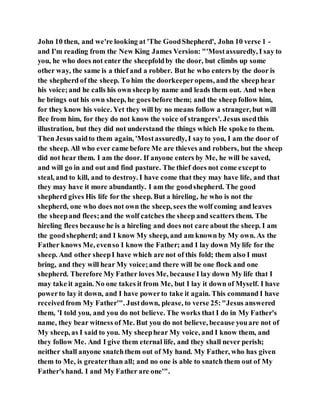 John 10 then, and we're looking at 'The GoodShepherd', John 10 verse 1 -
and I'm reading from the New King James Version: "'Mostassuredly, I say to
you, he who does not enter the sheepfoldby the door, but climbs up some
other way, the same is a thief and a robber. But he who enters by the door is
the shepherd of the sheep. To him the doorkeeperopens, and the sheephear
his voice;and he calls his own sheep by name and leads them out. And when
he brings out his own sheep, he goes before them; and the sheep follow him,
for they know his voice. Yet they will by no means follow a stranger, but will
flee from him, for they do not know the voice of strangers'. Jesus usedthis
illustration, but they did not understand the things which He spoke to them.
Then Jesus saidto them again, 'Mostassuredly, I sayto you, I am the door of
the sheep. All who ever came before Me are thieves and robbers, but the sheep
did not hear them. I am the door. If anyone enters by Me, he will be saved,
and will go in and out and find pasture. The thief does not come except to
steal, and to kill, and to destroy. I have come that they may have life, and that
they may have it more abundantly. I am the goodshepherd. The good
shepherd gives His life for the sheep. But a hireling, he who is not the
shepherd, one who does not own the sheep, sees the wolf coming and leaves
the sheepand flees;and the wolf catches the sheep and scatters them. The
hireling flees because he is a hireling and does not care about the sheep. I am
the goodshepherd; and I know My sheep, and am known by My own. As the
Father knows Me, evenso I know the Father; and I lay down My life for the
sheep. And other sheepI have which are not of this fold; them also I must
bring, and they will hear My voice;and there will be one flock and one
shepherd. Therefore My Father loves Me, because I lay down My life that I
may take it again. No one takes it from Me, but I lay it down of Myself. I have
powerto lay it down, and I have powerto take it again. This command I have
receivedfrom My Father'". Justdown, please, to verse 25:"Jesus answered
them, 'I told you, and you do not believe. The works that I do in My Father's
name, they bear witness of Me. But you do not believe, because youare not of
My sheep, as I said to you. My sheephear My voice, and I know them, and
they follow Me. And I give them eternal life, and they shall never perish;
neither shall anyone snatchthem out of My hand. My Father, who has given
them to Me, is greaterthan all; and no one is able to snatch them out of My
Father's hand. I and My Father are one'".
 