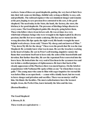 workers. Some ofthese are goodshepherds, putting the very best of their lives
into their toil; some are hirelings, faithful only so long as fidelity is easy, safe,
and profitable. The railroad engineerwho sees imminent danger and remains
at his post, hoping to save precious lives entrusted to his care, is the good
shepherd. The need today in the State, the bank, the factory, the store, the
kitchen, is for goodshepherds. The presence of hirelings brings disasterto
every cause. The GoodShepherd guides His sheepby going before them.
Those who follow where Jesus led are safe. He was at times in a very
whirlwind of human beings who were wrought to the highest pitch by diverse
passions, but His feet never made a misstep, His face never turned in the
wrong direction. His lips spoke the right word, His hands wrought the most
helpful work always. Jesus said, "Iknow My sheep, and am known of Mine."
"I lay down My life for the sheep." These were the proofs that He was the true
Shepherd. He certainly knew what was in man. He saw the treacheryworking
in the heart of Judas. He saw in Peter's self-trusting, impulsive nature the
flame that soonburnt itself out to leave only the ashes ofhis boastedfaith and
devotion. But further than this, He saw the repentant Peterconverted into the
brave hero. He lookedinto the very soul of Zaccheus in the sycamore tree and
taw in him a stedfastpurpose of righteousness.He knew that back of the
cleanly appearance ofthe Pharisees there was moral leprosy. On the briefest
acquaintance with NathanaelHe spoke ofhim as one "in whom there was no
guile." The young man who came to Him with eagerinquiries for eternal life
was before Him as an open book — a man with a kindly heart, but too weak
to brave dangerand privation and sacrifice. There was no martyr stuff in
him. Sin blunts the faculties. The most exaltednatures have the keenest
insight. Jesus, the PerfectOne, knew instantly the false and the true.
(BostonHomilies.)
The GoodShepherd
J. Brown, D. D.
These words are equivalent to —
 