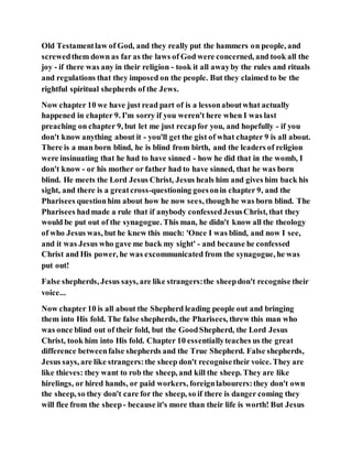 Old Testamentlaw of God, and they really put the hammers on people, and
screwedthem down as far as the laws of God were concerned, and took all the
joy - if there was any in their religion - took it all awayby the rules and rituals
and regulations that they imposed on the people. But they claimed to be the
rightful spiritual shepherds of the Jews.
Now chapter 10 we have just read part of is a lessonaboutwhat actually
happened in chapter 9. I'm sorry if you weren't here when I was last
preaching on chapter 9, but let me just recapfor you, and hopefully - if you
don't know anything about it - you'll get the gist of what chapter 9 is all about.
There is a man born blind, he is blind from birth, and the leaders of religion
were insinuating that he had to have sinned - how he did that in the womb, I
don't know - or his mother or father had to have sinned, that he was born
blind. He meets the Lord Jesus Christ, Jesus heals him and gives him back his
sight, and there is a greatcross-questioning goesonin chapter 9, and the
Pharisees questionhim about how he now sees, thoughhe was born blind. The
Pharisees hadmade a rule that if anybody confessedJesusChrist, that they
would be put out of the synagogue. This man, he didn't know all the theology
of who Jesus was, but he knew this much: 'Once I was blind, and now I see,
and it was Jesus who gave me back my sight' - and because he confessed
Christ and His power, he was excommunicated from the synagogue, he was
put out!
False shepherds, Jesus says, are like strangers:the sheepdon't recognise their
voice...
Now chapter 10 is all about the Shepherd leading people out and bringing
them into His fold. The false shepherds, the Pharisees, threw this man who
was once blind out of their fold, but the GoodShepherd, the Lord Jesus
Christ, took him into His fold. Chapter 10 essentiallyteaches us the great
difference betweenfalse shepherds and the True Shepherd. False shepherds,
Jesus says, are like strangers:the sheep don't recognisetheir voice. They are
like thieves: they want to rob the sheep, and kill the sheep. They are like
hirelings, or hired hands, or paid workers, foreignlabourers:they don't own
the sheep, so they don't care for the sheep, so if there is danger coming they
will flee from the sheep- because it's more than their life is worth! But Jesus
 