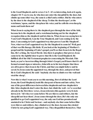 is the GoodShepherd, and in verses 1 to 3 - it's so interesting, look at it again,
chapter 10:'I sayto you, he who does not enter the sheepfold by the door, but
climbs up some other way, the same is a thief and a robber. But he who enters
by the door is the shepherd of the sheep. To him the doorkeeper', orthe
watchman, 'opens, and the sheephear his voice;and he calls his ownsheep by
name and leads them out'
What Jesus is saying there is: the shepherd goes throughthe door of the fold,
because he is the shepherd, and a watchmanlooking out for the shepherd
recogniseshim as the shepherd and lets him in. What Jesus was saying here is:
'I am God's Shepherd, I am the True Shepherd, and I am coming in by the
door, I am coming in God's appointed way that proves I am His Shepherd'.
Now, what was God's appointed way for the Shepherd to come in? Well, part
of that was His lineage, His birth. If you look at the beginning of Matthew's
gospeland the beginning of Luke's gospel, you'll see that Jesus is in the Regal
line, He's a King, the Sonof David. Also there is prophecy that proves Jesus
came in by the rightful door to prove that He is the GoodShepherd. He
fulfilled all of the Old Testamentprophecies concerning the Messiah. This
book, as you've been travelling through John's Gospel, you'll know that it's all
formed around signs or miracles. John tells us in his lastchapter that these
are all to prove that Jesus is the Christ, and that you might believe and be
saved. So Jesus came the appointed way, through the door, and proved that
He is God's Shepherd. He said: 'Anybody else has to climb over the walland
stealthe sheep'.
Now this is what I want you to see this morning, first of all that the Lord
Jesus, the Good Shepherd, leads His sheepout of harm and into safety. Now
one of the great differences betweenfalse shepherds and true shepherds is
this: false shepherds don't enter the door, but climb the wall - we've seenthat
already in the first three verses. Jesusreiterates this againin verse 8, look
down at it: 'All who ever came before Me are thieves and robbers, but the
sheepdid not hear them'. Jesus comes through the door, He's the only one
qualified to go God's appointed way, the only one God has promised and
anointed to be Christ and Saviour - and anybody else that came before Him
were thieves and robbers, they climbed over the door, because they denied
Christ by not going God's appointed way. They disqualified themselves. That
 