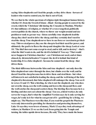 saying: false shepherds can't lead the people, so they drive them - beware of
leaders who want to control you, for that is not of God.
We see that in the whole spectrum of religion right throughout human history,
whether it's from the Sword of Islam - Jihad - forcing people to convert by the
sword, which the 'Christians' did during the Crusades to Muslims. Whether
it's that militancy of religion, or whether it's even evangelical, politically
correctpolitics in the church, where we throw our weightaround and use
position or rank to getour way - listen carefully: true shepherds leadthe
sheep, they don't need to drive the sheep, and they certainly don't need to
stealthe sheep. True shepherds never have to use force or coercionto get their
way. Thieves stealpower, they use the sheepto feed their need for power, and
ultimately the goalis to fleece the sheepand slaughter the sheep. Look at verse
10: 'The thief does not come except to steal, and to kill, and to destroy' - that's
what the thief wants to do, and the devil is behind it! You say: 'That would
never happen in Christian churches' - are Christians not used, and at times
abused, by dictatorialleaders? I repeat: the devil is behind that kind of
leadership. It is a false shepherd - because he cannot lead the sheep - that
drives them.
The third difference betweenthe false and true shepherd - not only does the
false shepherd not enter through the door, but climbs overthe wall; and he
doesn't lead the sheepbecause has to drive them and stealthem - but when
self-interestis not satisfiedin leading the sheep, and the well-being of the false
shepherd is threatened, that false shepherd will endangerthe sheep. You see it
in verses 12 and 13:'But a hireling, he who is not the shepherd, one who does
not ownthe sheep, sees the wolf coming and leaves the sheepand flees;and
the wolfcatches the sheepand scatters them. The hireling flees because he is a
hireling and does not care about the sheep'. You see, a hired worker, he only
serves for wages,that's what the Amplified Version says: he is only serving for
wages,he's only in it for what he can getout of it - goodliving for a living, we
might say. The Pharisees were like that, if you read the gospels the Pharisees
were only interestedin providing for themselves and protecting themselves.
Luke 16 says they were lovers of money, Mark 12 says they took advantage of
widows, in Matthew 21 we see the Lord Jesus going into the Temple and
turning the tables upside down because, He said, 'They have made the house
 