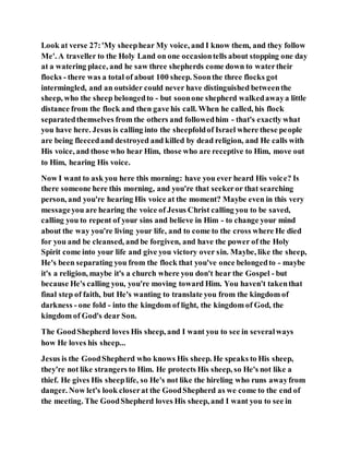 Look at verse 27:'My sheephear My voice, and I know them, and they follow
Me'. A traveller to the Holy Land on one occasiontells about stopping one day
at a watering place, and he saw three shepherds come down to watertheir
flocks - there was a total of about 100 sheep. Soonthe three flocks got
intermingled, and an outsider could never have distinguished betweenthe
sheep, who the sheep belongedto - but soonone shepherd walkedawaya little
distance from the flock and then gave his call. When he called, his flock
separatedthemselves from the others and followedhim - that's exactly what
you have here. Jesus is calling into the sheepfoldof Israel where these people
are being fleecedand destroyed and killed by dead religion, and He calls with
His voice, and those who hear Him, those who are receptive to Him, move out
to Him, hearing His voice.
Now I want to ask you here this morning: have you ever heard His voice? Is
there someone here this morning, and you're that seekeror that searching
person, and you're hearing His voice at the moment? Maybe even in this very
messageyou are hearing the voice of Jesus Christ calling you to be saved,
calling you to repent of your sins and believe in Him - to change your mind
about the way you're living your life, and to come to the cross where He died
for you and be cleansed, and be forgiven, and have the power of the Holy
Spirit come into your life and give you victory over sin. Maybe, like the sheep,
He's been separating you from the flock that you've once belongedto - maybe
it's a religion, maybe it's a church where you don't hear the Gospel - but
because He's calling you, you're moving toward Him. You haven't takenthat
final step of faith, but He's wanting to translate you from the kingdom of
darkness - one fold - into the kingdom of light, the kingdom of God, the
kingdom of God's dear Son.
The GoodShepherd loves His sheep, and I want you to see in severalways
how He loves his sheep...
Jesus is the GoodShepherd who knows His sheep. He speaks to His sheep,
they're not like strangers to Him. He protects His sheep, so He's not like a
thief. He gives His sheeplife, so He's not like the hireling who runs awayfrom
danger. Now let's look closerat the GoodShepherd as we come to the end of
the meeting. The GoodShepherd loves His sheep, and I want you to see in
 