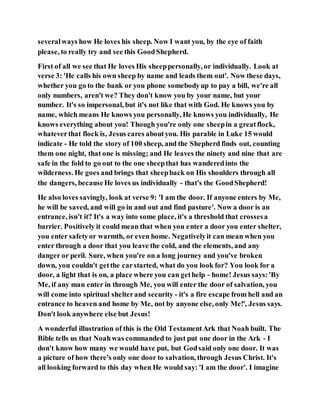 severalways how He loves his sheep. Now I want you, by the eye of faith
please, to really try and see this GoodShepherd.
First of all we see that He loves His sheeppersonally, or individually. Look at
verse 3: 'He calls his own sheep by name and leads them out'. Now these days,
whether you go to the bank or you phone somebodyup to pay a bill, we're all
only numbers, aren't we? They don't know you by your name, but your
number. It's so impersonal, but it's not like that with God. He knows you by
name, which means He knows you personally, He knows you individually, He
knows everything about you! Though you're only one sheepin a greatflock,
whateverthat flock is, Jesus cares aboutyou. His parable in Luke 15 would
indicate - He told the story of 100 sheep, and the Shepherd finds out, counting
them one night, that one is missing; and He leaves the ninety and nine that are
safe in the fold to go out to the one sheepthat has wanderedinto the
wilderness. He goes and brings that sheepback on His shoulders through all
the dangers, becauseHe loves us individually - that's the GoodShepherd!
He also loves savingly, look at verse 9: 'I am the door. If anyone enters by Me,
he will be saved, and will go in and out and find pasture'. Now a door is an
entrance, isn't it? It's a way into some place, it's a threshold that crossesa
barrier. Positively it could mean that when you enter a door you enter shelter,
you enter safetyor warmth, or even home. Negativelyit can mean when you
enter through a door that you leave the cold, and the elements, and any
danger or peril. Sure, when you're on a long journey and you've broken
down, you couldn't getthe carstarted, what do you look for? You look for a
door, a light that is on, a place where you can gethelp - home! Jesus says:'By
Me, if any man enter in through Me, you will enter the door of salvation, you
will come into spiritual shelterand security - it's a fire escape from hell and an
entrance to heaven and home by Me, not by anyone else, only Me!', Jesus says.
Don't look anywhere else but Jesus!
A wonderful illustration of this is the Old TestamentArk that Noah built. The
Bible tells us that Noahwas commanded to just put one door in the Ark - I
don't know how many we would have put, but Godsaid only one door. It was
a picture of how there's only one door to salvation, through Jesus Christ. It's
all looking forward to this day when He would say: 'I am the door'. I imagine
 
