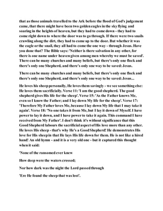 that as those animals travelled to the Ark before the flood of God's judgement
came, that there might have been two goldeneagles in the skyflying and
soaring in the heights of heaven, but they had to come down - they had to
come right down to where the door was to go through. If there were two snails
crawling along the dirt, they had to come up to the door. But whether it was
the eagle orthe snail, they all had to come the one way - through Jesus. Have
you done that? The Bible says:'Neither is there salvation in any other, for
there is one name under heavengiven among men whereby we must be saved'.
There can be many churches and many beliefs, but there's only one flock and
there's only one Shepherd, and there's only one way to be saved:Jesus.
There can be many churches and many beliefs, but there's only one flock and
there's only one Shepherd, and there's only one way to be saved:Jesus...
He loves his sheeppersonally, He loves them savingly - we see something else:
He loves them sacrificially. Verse 11:'I am the good shepherd. The good
shepherd gives His life for the sheep'. Verse 15: 'As the Father knows Me,
even so I know the Father; and I lay down My life for the sheep'. Verse 17:
'Therefore My Father loves Me, because I lay down My life that I may take it
again'. Verse 18: 'No one takes it from Me, but I lay it down of Myself. I have
powerto lay it down, and I have powerto take it again. This command I have
receivedfrom My Father'. I don't think it's without significance that this
GoodShepherd labours the sacrificialaspectofHis love more than any other.
He loves His sheep - that's why He's a GoodShepherd! He demonstrates His
love for His sheepin that He lays His life down for them. He is not like a hired
hand! An old hymn - and it is a very old one - but it captured this thought
when it said:
'None of the ransomed ever knew
How deep were the waters crossed;
Nor how dark was the night the Lord passedthrough
'Ere He found the sheep that was lost'.
 