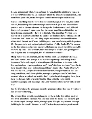 Do you understand what Jesus suffered for you, that He might save you as a
lost sheep? Do you know? Do you know about the cross?The sacrifice ofJesus
as He took your sins, as He bore your shame? He loves you sacrificially.
We see something else:He loves His sheepsatisfyingly. I love this, the end of
verse 9, these sheepwho enter through the door will go in and out and find
pasture, and at the end of verse 10, though the thief comes to steal, kill and
destroy, Jesus says: 'I have come that they may have life, and that they may
have it more abundantly' - have it to the full. The Amplified Version says:
'have it till it overflows'!Is that the kind of life that you have? I think a lot of
Christians don't have that life. They might have some kind of residual life
within their breast, but it's not bubbling over and overflowing - this is pasture
life! You cango in and out and get satisfaction!It's like Psalm 23:'He makes
me lie down in green luscious pastures, He leads me beside the still waters, He
restores my soul' - that's what Christ does for you! It's not just getting your
sins forgiven and escaping hell, but it's life that overflows!
Philip Keller was a Shepherd, and he wrote a book 'A Shepherd's Look At
The 23rd Psalm', and he says in it: 'The strange thing about sheepis that
because oftheir make-up it is almostimpossible for them to be made to lie
down unless four requirements are met'. Here's the four he gives:'One, due to
their timidity they must be free from all fear' - that's what Psalm23 says, 'I
will fear no evil'. Are you free from fear? Is that your problem? Is that the
thing that binds you? Some phobia, some paralysing anxiety? Christians,
many of whom are shackledby this, don't realise how it is sapping from them
their God-given right of a satisfying life filled with the Holy Spirit,
overflowing in joy and meaning! The Lord wants you to lie down without any
fear!
For the Christian, the grass cannever be greeneron the other side if you have
this life to overflowing...
The secondthing he said about sheep: to getthem to lie down they must be
free from predators, enemies. Are you free from the devil? Has the devil got
his claws onyou through habits, through your lifestyle, maybe even through
dabbling in the occult? You're cursed? The Lord wants to free you from all
 