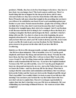 predators. Thirdly, they have to be free from hunger to lie down - they have to
have food. Are you hungry here? The Lord wants to satisfyyou. There's a
fourth thing that has to happen for the sheep to lie down, and it's more
relevant to believers: they have to be free from friction with others of the
flock. I'll maybe talk more about that tonight in the preaching, but you know:
you will never be satisfiedin your heart if you've got something againstyour
brother or your sister. Pasture means freedom - people who are living a life of
sin think they're free, they don't want Jesus becausethey don't want their
freedom to be trampled upon, their style to be cramped - but it's not freedom
at all! Becausewhatthe devil is doing is: he's wanting to fleece the flock, he's
wanting to slaughter the flock and feed upon the flock - and that's what he's
doing with your life. Yes, there is a buzz in sin at the beginning, the great
magnetic attraction of it - but once he gets you in his sights, he destroys you -
and you know that now, don't you? He wants to destroy your life, Jesus wants
to give you life, He wants to give you true freedom. For the Christian, the
grass cannever be greeneron the other side if you have this life to
overflowing.
Quickly see:He loves His sheeppersonally, savingly, sacrificially, satisfyingly
- but He loves them intimately. This is beautiful, verse 14:'I am the good
shepherd; and I know My sheep, and am known by sheep'. Notonly does He
know them, but they know Him. How wellcan we know Him? Look at this,
verses 14 and 15 - the New King James and the Authorised Version I don't
believe really translated this the best way - if you have the English Standard
Version or the NIV you will read this, verse 14:'I am the good shepherd; I
know my sheepand am known by my own - just as the Father knows me even
so I know the Father - and I lay down my life for the sheep'. What that is
saying is that the same union and communion and intimacy that was always
betweenthe Fatherand the Sonis now betweenthe Shepherd and His sheep!
That's incredible! You wouldn't think it to look at some of you folk here this
morning! You can know your Saviour the way the Father knows the Son -
now don't ask me to explain that, I haven't evenbegun experientially to
explore that, but that's what that verse says!He loves us intimately, He's not
withholding any knowledge ofHimself from us - He wants us to know Him
completely!
 