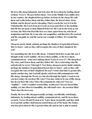 He loves His sheep intimately, but look also:He loves them by leading ahead
of them. Verse 4: 'He goes before them'. Now in the Middle East, unlike here
in our country, the shepherd does go before, in front of, the sheep. He calls
them and walks before them and they follow him. He doesn't drive from
behind, and he doesn't need a sheepdog. That's exactlythe way it is in the
Christian life: the Lord Jesus neverasks us to go anywhere or do anything
that He has not gone or done Himself before us. He's out in the front as our
Saviour, the Man who lived life here as a man, apart from sin, who faced
temptation and trial. He is one who can sympathise, and therefore He can lead
and He can guide us, and He can be our example to follow. It's wonderful,
isn't it?
Sheepare pretty dumb animals, perhaps the dumbest of agricultural beasts
that we know - and yet they still recognise the voice of their shepherd. Do
you?
See something else:He loves His sheep - I found it hard how to put this one, I
thought of the word 'audibly', He loves them audibly, or He loves them
communicatively - what am I talking about? Look at verse 27: 'My sheep hear
My voice, and I know them, and they follow Me'. He is reiterating what He
said already in verses 3 through 5. Now listen, sheepare pretty dumb animals,
perhaps the dumbest of agricultural beasts that we know - and yet they still
recognise the voice of their shepherd. Do you? I wish I had time to go into this,
maybe anotherday, but Godstill speaks, andJesus still communicates with
His sheep- through the Word, yes, but also through the Spirit. I want to ask
you here today: do you hear His voice? You may claim to be one of His sheep,
but do you hear His voice? Does He communicate with you? You say:
'Audibly?' - well, I wouldn't restrict Him, would you? I haven't heard Him
audibly yet, but often it is inaudibly, the still small voice - do you hear Him?
That's how He loves you.
Finally, He loves His sheeppersonally, savingly, sacrificially, satisfyingly,
intimately, by leading ahead, audibly, communicatively, and He loves them
securely. Verses 28 and 29, look at it: 'I give them eternal life, and they shall
never perish; neither shall anyone snatch them out of My hand. My Father,
who has given them to Me, is greaterthan all; and no one is able to snatch
 