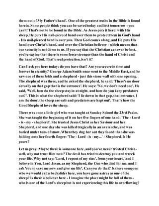 them out of My Father's hand'. One of the greatesttruths in the Bible is found
herein. Some people think you can be savedtoday and lost tomorrow - you
can't! That's not to be found in the Bible. As Jesus puts it here: with His
sheep, He puts His nail-pierced hand over them to protectthem in God's hand
- His nail-pierced hand is over you. Then God comes along, and He puts His
hand over Christ's hand, and over the Christian believer - which means that
our security is not down to us. If you saythat the Christian can ever be lost,
you're saying that there is some force strongerthan the hand of Christ and
the hand of God. That's real protection, isn't it?
Can I ask you here today: do you have that? Are you secure in time and
forever in eternity? George Adam Smith once went to the Middle East, and he
saw one of these folds and a shepherd - just this stone wallwith one opening.
The shepherd was there, and he askedthe shepherd, he said: 'There's no door
actually on that gap that is the entrance'. He says:'No, we don't need one'. He
said, 'Well, how do the sheep stayin at night, and how do you keeppredators
out?'. This is what the shepherd said: 'I lie down in that gap, that entrance. I
am the door, the sheep are safe and predators are kept out'. That's how the
GoodShepherd loves the sheep.
There was once a little girl who was taught at Sunday Schoolthe 23rd Psalm.
She was taught the beginning of it on her five fingers of one hand: 'The - Lord
- is - my - shepherd'. She trusted Jesus Christ as her Saviour and her
Shepherd, and one day she was killed tragicallyin an avalanche, and was
buried under tons of snow. When they dug her out they found that she was
holding onto her fourth finger: 'The - Lord - is - my...' - Shepherd. Is He
yours?
Let us pray. Maybe there is someone here, and you've never trusted Christ -
well, why not trust Him now? The devil has tried to destroy you and wreck
your life. Why not say: 'Lord, I repent of my sins', from your heart, 'and I
believe in You, Lord Jesus, as my Shepherd, the One who died for me, and I
ask You to save me now and give me life'. Canyou do that? Is there someone
who we would calla backsliderhere, you have gone astrayas one of the
sheep? Is there a believer here - I imagine the place might be full of them -
who is one of the Lord's sheepbut is not experiencing this life to overflowing?
 