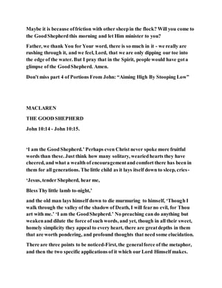 Maybe it is because offriction with other sheepin the flock? Will you come to
the GoodShepherd this morning and let Him minister to you?
Father, we thank You for Your word, there is so much in it - we really are
rushing through it, and we feel, Lord, that we are only dipping our toe into
the edge of the water. But I pray that in the Spirit, people would have gota
glimpse of the GoodShepherd. Amen.
Don't miss part 4 of Portions From John: “Aiming High By Stooping Low”
MACLAREN
THE GOOD SHEPHERD
John 10:14 - John 10:15.
‘I am the Good Shepherd.’ Perhaps even Christ never spoke more fruitful
words than these. Just think how many solitary, weariedhearts they have
cheered, and what a wealth of encouragementand comfort there has been in
them for all generations. The little child as it lays itself down to sleep, cries-
‘Jesus, tender Shepherd, hear me,
Bless Thy little lamb to-night,’
and the old man lays himself down to die murmuring to himself, ‘Though I
walk through the valley of the shadow of Death, I will fearno evil, for Thou
art with me.’ ‘I am the GoodShepherd.’ No preaching can do anything but
weakenand dilute the force of such words, and yet, though in all their sweet,
homely simplicity they appeal to every heart, there are greatdepths in them
that are worth pondering, and profound thoughts that need some elucidation.
There are three points to be noticed-First, the generalforce of the metaphor,
and then the two specific applications of it which our Lord Himself makes.
 
