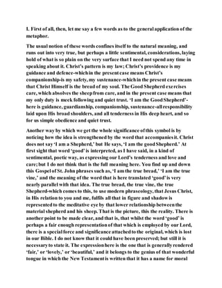 I. First of all, then, let me say a few words as to the generalapplication of the
metaphor.
The usual notion of these words confines itself to the natural meaning, and
runs out into very true, but perhaps a little sentimental, considerations, laying
hold of what is so plain on the very surface that I need not spend any time in
speaking about it. Christ’s pattern is my law; Christ’s providence is my
guidance and defence-whichin the presentcase means Christ’s
companionship-is my safety, my sustenance-whichin the present case means
that Christ Himself is the bread of my soul. The Good Shepherd exercises
care, which absolves the sheepfrom care, and in the present case means that
my only duty is meek following and quiet trust. ‘I am the GoodShepherd’-
here is guidance, guardianship, companionship, sustenance-allresponsibility
laid upon His broad shoulders, and all tenderness in His deep heart, and so
for us simple obedience and quiet trust.
Another way by which we get the whole significance ofthis symbol is by
noticing how the idea is strengthened by the word that accompaniesit. Christ
does not say‘I am a Shepherd,’ but He says, ‘I am the goodShepherd.’ At
first sight that word ‘good’is interpreted, as I have said, in a kind of
sentimental, poetic way, as expressing our Lord’s tenderness and love and
care;but I do not think that is the full meaning here. You find up and down
this Gospelof St. John phrases such as, ‘I am the true bread,’ ‘I am the true
vine,’ and the meaning of the word that is here translated ‘good’is very
nearly parallel with that idea. The true bread, the true vine, the true
Shepherd-which comes to this, to use modern phraseology, that Jesus Christ,
in His relation to you and me, fulfils all that in figure and shadow is
representedto the meditative eye by that lower relationship betweenthe
material shepherd and his sheep. That is the picture, this the reality. There is
another point to be made clear, and that is, that whilst the word ‘good’ is
perhaps a fair enough representationof that which is employed by our Lord,
there is a specialforce and significance attachedto the original, which is lost
in our Bible. I do not know that it could have been preserved; but still it is
necessaryto state it. The expressionhere is the one that is generallyrendered
‘fair,’ or ‘lovely,’ or ‘beautiful,’ and it belongs to the genius of that wonderful
tongue in which the New Testamentis written that it has a name for moral
 
