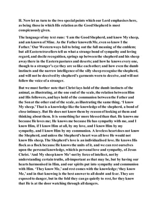 II. Now let us turn to the two specialpoints which our Lord emphasises here,
as being those in which His relation as the GoodShepherd is most
conspicuouslygiven.
The language ofmy text runs: ‘I am the GoodShepherd, and know My sheep,
and am known of Mine. As the Father knowethMe, even so know I the
Father.’Our Westernways fail to bring out the full meaning of the emblem;
but all Easterntravellers tell us what a strange bond of sympathy and loving
regard, and docile recognition, springs up betweenthe shepherd and his sheep
awaythere in the Easternpastures and deserts;and how he knows every one,
though to a stranger’s eye they are so like eachother; and how even the dumb
instincts and the narrow intelligence of the silly sheeprecognise the shepherd,
and will not be deceived by shepherd’s garments worn to deceive, and will not
follow the voice of a stranger.
But we must further note that Christ lays hold of the dumb instincts of the
animal, as illustrating, at the one end of the scale, the relation betweenHim
and His followers, and lays hold of the communion betweenthe Father and
the Sonat the other end of the scale, as illustrating the same thing. ‘I know
My sheep.’That is a knowledge like the knowledge ofthe shepherd, a bond of
close intimacy. But He does not know them by reasonof looking at them and
thinking about them. It is something far more blessedthan that. He knows me
because He loves me; He knows me because He has sympathy with me, and I
know Him, if I know Him at all, by my love, and I know Him by my
sympathy, and I know Him by my communion. A loveless heartdoes not know
the Shepherd, and unless the Shepherd’s heart was all love He would not
know His sheep. The Shepherd’s love is an individualised love. He knows His
flock as a flock because He knows the units of it, and we can rest ourselves
upon the personalknowledge, whichis personallove and sympathy, of Jesus
Christ. ‘And My sheepknow Me’-notby force of intellect, not by
understanding certain truths, all-important as that may be, but by having our
hearts harmonised in Him, and our spirits put into sympathy and communion
with Him. ‘They know Me,’ and rest comes with the knowledge;‘they know
Me,’and in that knowing is the best answerto all doubt and fear. They are
exposedto danger, but in the fold they cango quietly to rest, for they know
that He is at the door watching through all dangers.
 