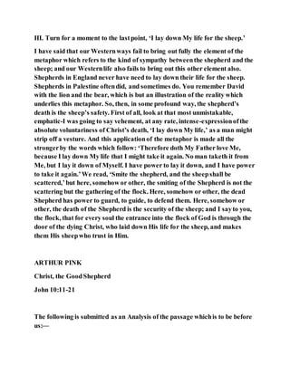 III. Turn for a moment to the lastpoint, ‘I lay down My life for the sheep.’
I have said that our Westernways fail to bring out fully the element of the
metaphor which refers to the kind of sympathy betweenthe shepherd and the
sheep; and our Westernlife also fails to bring out this other element also.
Shepherds in England never have need to lay down their life for the sheep.
Shepherds in Palestine oftendid, and sometimes do. You remember David
with the lion and the bear, which is but an illustration of the reality which
underlies this metaphor. So, then, in some profound way, the shepherd’s
death is the sheep’s safety. First of all, look at that most unmistakable,
emphatic-I was going to say vehement, at any rate, intense-expressionofthe
absolute voluntariness of Christ’s death, ‘I lay down My life,’ as a man might
strip off a vesture. And this applicationof the metaphor is made all the
strongerby the words which follow: ‘Therefore doth My Father love Me,
because I lay down My life that I might take it again. No man taketh it from
Me, but I lay it down of Myself. I have power to lay it down, and I have power
to take it again.’We read, ‘Smite the shepherd, and the sheepshall be
scattered,’but here, somehow or other, the smiting of the Shepherd is not the
scattering but the gathering of the flock. Here, somehow or other, the dead
Shepherd has power to guard, to guide, to defend them. Here, somehow or
other, the death of the Shepherd is the security of the sheep; and I sayto you,
the flock, that for every soul the entrance into the flock of God is through the
door of the dying Christ, who laid down His life for the sheep, and makes
them His sheepwho trust in Him.
ARTHUR PINK
Christ, the GoodShepherd
John 10:11-21
The following is submitted as an Analysis of the passage whichis to be before
us:—
 