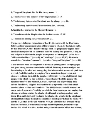 1. The good Shepherd dies for His sheep:verse 11.
2. The characterand conduct of hirelings: verses 12, 13.
3. The intimacy betweenthe Shepherd and the sheep: verse 14.
4. The intimacy betweenthe Father and the Son.’ verse 15.
5. Gentile sheep savedby the Shepherd: verse 16.
6. The relation of the Shepherd to the Father: verses 17, 18.
7. The division among the Jews:verses 19-21.
The passagebefore us completes our Lord’s discourse with the Pharisees,
following their excommunication of the beggarto whom He had given sight.
In this discourse, Christ does two things: first, He graphically depicts their
unfaithfulness; second, He contrasts His own fidelity and goodness.They, as
the religious leaders of the people, are depicted as "strangers" (verse 5), as
"thieves and robbers" (verse 8), as "hirelings". (verses 12, 13). He stands
revealedas "the door" (verses 9, 11), and as "the goodShepherd" (verse 11).
The Pharisees were the shepherds of Israel. In casting out of the synagogue
this poor sheep, the man that was born blind, for doing what was right, and
for refusing to do what was wrong, they had shownwhat manner of spirit they
were of. And this was but a sample of their accustomedoppressionand
violence. In them, then, did the prophecy of Ezekielreceive a fulfillment, that
prophecy in which He had testified of those shepherds of His people who
resembled thieves and robbers. Ezekiel34 (which like all prophecy has a
double fulfillment) supplies a sadcommentary upon the selfish and cruel
conduct of the scribes and Pharisees. The whole chaptershould be read: we
quote but a fragment—"And the word of the Lord came unto me, saying, Son
of man, prophesy againstthe shepherds of Israel, prophesy, and say unto
them, Thus saith the Lord God unto the shepherds; Woe be to the shepherds
of Israel that do feed themselves!should not the shepherds feed the flocks? Ye
eat the fat, and ye clothe you with the wool, ye kill them that are fed: but ye
feed not the flock. The diseasedhave ye not strengthened, neither have ye
healed that which was sick, neither have ye bound up that which was broken,
 
