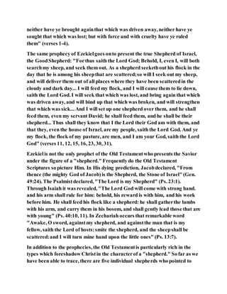 neither have ye brought againthat which was driven away, neither have ye
sought that which was lost; but with force and with cruelty have ye ruled
them" (verses 1-4).
The same prophecy of Ezekielgoes onto present the true Shepherd of Israel,
the GoodShepherd: "Forthus saith the Lord God; Behold, I, even I, will both
searchmy sheep, and seek them out. As a shepherd seekethout his flock in the
day that he is among his sheepthat are scattered;so will I seek out my sheep,
and will deliver them out of all places where they have been scatteredin the
cloudy and dark day... I will feed my flock, and I will cause them to lie down,
saith the Lord God. I will seek that which was lost, and bring again that which
was driven away, and will bind up that which was broken, and will strengthen
that which was sick... And I will set up one shepherd over them, and he shall
feed them, even my servant David; he shall feed them, and he shall be their
shepherd... Thus shall they know that I the Lord their God am with them, and
that they, even the house of Israel, are my people, saith the Lord God. And ye
my flock, the flock of my pasture, are men, and I am your God, saith the Lord
God" (verses 11, 12, 15, 16, 23, 30, 31).
Ezekielis not the only prophet of the Old Testamentwho presents the Savior
under the figure of a "shepherd." Frequently do the Old Testament
Scriptures so picture Him. In His dying prediction, Jacobdeclared, "From
thence (the mighty God of Jacob)is the Shepherd, the Stone of Israel" (Gen.
49:24). The Psalmistdeclared, "The Lord is my Shepherd" (Ps. 23:1).
Through Isaiah it was revealed, "The Lord God will come with strong hand.
and his arm shall rule for him: behold, his reward is with him, and his work
before him. He shall feed his flock like a shepherd: he shall gatherthe lambs
with his arm, and carry them in his bosom, and shall gently lead those that are
with young" (Ps. 40:10, 11). In Zechariah occurs that remarkable word
"Awake, O sword, againstmy shepherd, and againstthe man that is my
fellow, saith the Lord of hosts:smite the shepherd, and the sheepshall be
scattered:and I will turn mine hand upon the little ones" (Ps. 13:7).
In addition to the prophecies, the Old Testamentis particularly rich in the
types which foreshadow Christin the characterof a "shepherd." So far as we
have been able to trace, there are five individual shepherds who pointed to
 
