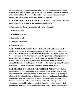 the highestorder could embrace one reduced to the condition of fallen man.
Hence Christ selectedas the type of our lost race the most helpless of animals,
and compares Himself to one of the kindest of guardians. Let us consider
some of His pastoraloffices in which His love is setforth.
I. HE PROVIDES FOR THEIR SPIRITUAL WANTS. This would be the first
thing lookedfor according to the predictions (Psalm 23).
1. Pasture for the flock — enough for all; variety for each.
2. Wisdom to guide.
3. Watchfulness to tend.
4. Constraintto rule.
5. Diligence to seek out.
6. Powerto restore.
II. HE PRESERVES THEM FROM FOESAND DANGERS (ver. 12). It is
our lot to be sentforth as sheepin the midst of wolves. If our soulescapes at
all it is because the snare is broken by our Deliverer. That which enables the
GoodShepherd to effectour deliverance is His profound and comprehensive
knowledge (ver. 14). These perils are foreseenand provided for. How many
tempted ones have derived comfort from the thought that when Satan has
desired to have them, he has prayed, etc. Hence the encouragement, "Fearnot
little flock." "He that keepethIsraelneither slumbers nor sleeps."
III. HE IS DILIGENT IN RECOVERINGTHOSE WHO STRAY (Ezekiel
34; Isaiah53:1). In relation to the whole human family Christ came to seek
and save the lost. The whole history of the Church has been the gathering in
of outcasts. He is found of them that sought Him not; and under backslidings
after conversion, will He go after us again. He may leave us to eat the bitter
fruits of our ways for a time, and make us contrastthe misery of the
wilderness with the blessedness ofthe fold. He, who of all the saints of God
lived nearestto Him, and yet wanderedfurthest, said, "He restoreth my soul."
 