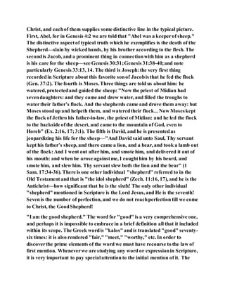 Christ, and eachof them supplies some distinctive line in the typical picture.
First, Abel, for in Genesis 4:2 we are told that "Abel was a keeperof sheep."
The distinctive aspectof typical truth which he exemplifies is the death of the
Shepherd—slain by wickedhands, by his brother according to the flesh. The
secondis Jacob, and a prominent thing in connectionwith him as a shepherd
is his care for the sheep—see Genesis 30:31;Genesis 31:38-40;and note
particularly Genesis 33:13, 14. The third is Joseph:the very first thing
recordedin Scripture about this favorite sonof Jacobis that he fed the flock
(Gen. 37:2). The fourth is Moses.Three things are told us about him: he
watered, protectedand guided the sheep: "Now the priest of Midian had
sevendaughters: and they came and drew water, and filled the troughs to
watertheir father’s flock. And the shepherds came and drove them away: but
Moses stoodup and helpeth them, and wateredtheir flock... Now Moseskept
the flock of Jethro his father-in-law, the priest of Midian: and he led the flock
to the backside ofthe desert, and came to the mountain of God, even to
Horeb" (Ex. 2:16, 17;3:1). The fifth is David, and he is presentedas
jeopardizing his life for the sheep—"And David said unto Saul, Thy servant
kept his father’s sheep, and there came a lion, and a bear, and took a lamb out
of the flock:And I went out after him, and smote him, and delivered it out of
his mouth: and when he arose againstme, I caughthim by his beard, and
smote him, and slew him. Thy servant slew both the lion and the bear" (1
Sam. 17:34-36). There is one other individual "shepherd" referred to in the
Old Testamentand that is "the idol shepherd" (Zech. 11:16, 17), and he is the
Antichrist—how significant that he is the sixth! The only other individual
"shepherd" mentioned in Scripture is the Lord Jesus, and He is the seventh!
Sevenis the number of perfection, and we do not reachperfection till we come
to Christ, the GoodShepherd!
"I am the good shepherd." The word for "good" is a very comprehensive one,
and perhaps it is impossible to embrace in a brief definition all that it included
within its scope. The Greek wordis "kalos" andis translated "good" seventy-
six times: it is also rendered "fair," "meet," "worthy," etc. In order to
discoverthe prime elements of the word we must have recourse to the law of
first mention. Wheneverwe are studying any word or expressionin Scripture,
it is very important to pay specialattention to the initial mention of it. The
 