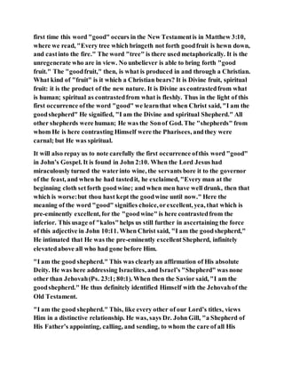 first time this word "good" occurs in the New Testamentis in Matthew 3:10,
where we read, "Every tree which bringeth not forth goodfruit is hewn down,
and castinto the fire." The word "tree" is there used metaphorically. It is the
unregenerate who are in view. No unbeliever is able to bring forth "good
fruit." The "goodfruit," then, is what is produced in and through a Christian.
What kind of "fruit" is it which a Christian bears? It is Divine fruit, spiritual
fruit: it is the product of the new nature. It is Divine as contrastedfrom what
is human; spiritual as contrastedfrom what is fleshly. Thus in the light of this
first occurrence ofthe word "good" we learnthat when Christ said, "I am the
goodshepherd" He signified, "I am the Divine and spiritual Shepherd." All
other shepherds were human; He was the Sonof God. The "shepherds" from
whom He is here contrasting Himself were the Pharisees, andthey were
carnal; but He was spiritual.
It will also repay us to note carefully the first occurrence ofthis word "good"
in John’s Gospel. It is found in John 2:10. When the Lord Jesus had
miraculously turned the waterinto wine, the servants bore it to the governor
of the feast, and when he had tastedit, he exclaimed, "Every man at the
beginning cloth setforth goodwine; and when men have well drunk, then that
which is worse:but thou hast kept the goodwine until now." Here the
meaning of the word "good" signifies choice,orexcellent, yea, that which is
pre-eminently excellent, for the "goodwine" is here contrastedfrom the
inferior. This usage of "kalos"helps us still further in ascertaining the force
of this adjective in John 10:11. When Christ said, "I am the goodshepherd,"
He intimated that He was the pre-eminently excellentShepherd, infinitely
elevatedabove all who had gone before Him.
"I am the good shepherd." This was clearlyan affirmation of His absolute
Deity. He was here addressing Israelites, and Israel’s "Shepherd" was none
other than Jehovah(Ps. 23:1; 80:1). When then the Savior said, "I am the
goodshepherd." He thus definitely identified Himself with the Jehovahof the
Old Testament.
"I am the good shepherd." This, like every other of our Lord’s titles, views
Him in a distinctive relationship. He was, says Dr. John Gill, "a Shepherd of
His Father’s appointing, calling, and sending, to whom the care of all His
 