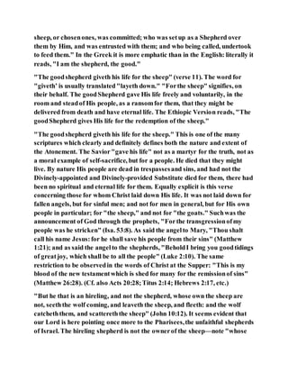sheep, or chosenones, was committed; who was setup as a Shepherd over
them by Him, and was entrusted with them; and who being called, undertook
to feed them." In the Greek it is more emphatic than in the English: literally it
reads, "I am the shepherd, the good."
"The goodshepherd giveth his life for the sheep" (verse 11). The word for
"giveth’ is usually translated "layeth down." "Forthe sheep" signifies, on
their behalf. The goodShepherd gave His life freely and voluntarily, in the
room and steadof His people, as a ransomfor them, that they might be
delivered from death and have eternal life. The Ethiopic Version reads, "The
goodShepherd gives His life for the redemption of the sheep."
"The goodshepherd giveth his life for the sheep." This is one of the many
scriptures which clearly and definitely defines both the nature and extent of
the Atonement. The Savior "gave his life" not as a martyr for the truth, not as
a moral example of self-sacrifice, but for a people. He died that they might
live. By nature His people are dead in trespassesand sins, and had not the
Divinely-appointed and Divinely-provided Substitute died for them, there had
been no spiritual and eternal life for them. Equally explicit is this verse
concerning those for whom Christ laid down His life. It was not laid down for
fallen angels, but for sinful men; and not for men in general, but for His own
people in particular; for "the sheep," and not for "the goats." Suchwas the
announcement of God through the prophets, "Forthe transgressionofmy
people was he stricken" (Isa. 53:8). As said the angelto Mary, "Thou shalt
call his name Jesus:for he shall save his people from their sins" (Matthew
1:21); and as said the angelto the shepherds, "BeholdI bring you goodtidings
of greatjoy, which shall be to all the people" (Luke 2:10). The same
restriction to be observedin the words of Christ at the Supper: "This is my
blood of the new testamentwhich is shed for many for the remissionof sins"
(Matthew 26:28). (Cf. also Acts 20:28;Titus 2:14; Hebrews 2:17, etc.)
"But he that is an hireling, and not the shepherd, whose own the sheep are
not, seeththe wolf coming, and leaveth the sheep, and fleeth: and the wolf
catcheththem, and scattereththe sheep" (John 10:12). It seems evident that
our Lord is here pointing once more to the Pharisees,the unfaithful shepherds
of Israel. The hireling shepherd is not the ownerof the sheep—note "whose
 