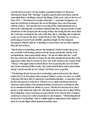 own the sheep are not"; he has neither a proprietorship over them nor
affectionfor them. The "hireling" is paid to guard and watch them, and all
such mind their own things, and not the things of the Lord. And yet in view of
Luke 10:7—"The laboreris worthy of his hire"—and other Scriptures, we
must be careful not to interpret the use of this figure here out of harmony
with its context. "It is not the bare receiving of hire which demonstrates a
man to be a hireling (the Lord hath ordained that they who preach the Gospel
should live of the Gospel);but the loving of hire; the loving the hire more than
the work;the working for the sake ofthe hire. He is a hireling who would not
work, were it not for the hire" (John Wesley). The "hireling" in a word is a
professing servantof God who fills a position simply for the temporal
advantages whichit affords. A hireling is a mercenary: has no other impulse
than the lust of lucre.
"But he that is an hireling, and not the shepherd, whose own the sheep are
not, seeththe wolf coming, and leaveth the sheep, and fleeth: and the wolf
catcheththem, and scattereththe sheep." We do not think that the "wolf"
here has reference, directly, to Satan, for the false shepherds do not flee at his
approach; rather does it seemto us that "the wolf" points to any enemy of the
"sheep," who approaches to attack them. Note in passing the care of Christ
here in the selectionofHis words:"the wolf catcheththem and scattereththe
sheep," not devoureth, for no "sheep" ofChrist can everperish.
"The hireling fleeth, because he is an hireling, and careth not for the sheep"
(John 10:13). At first glance this saying of Christ’s seems very trite, yet a little
reflectionwill show that it enunciates a profound principle—a man does what
he does because he is what he is. There is ever a rigid consistencybetween
characterand conduct. The drunkard drinks because he is a drunkard. But
he is a drunkard before he drinks to excess. The liar lies because he is a liar;
but he is a liar before he tells a lie. The thief steals because he is a thief. When
the testing time comes eachman reveals what he is by what he does. Conduct
conforms to characteras the streamdoes to the fountain. "The hireling fleeth
because he is an hireling": this is a philosophical explanation of the fugitive’s
deed. It was the flight which demonstratedthe man.
 