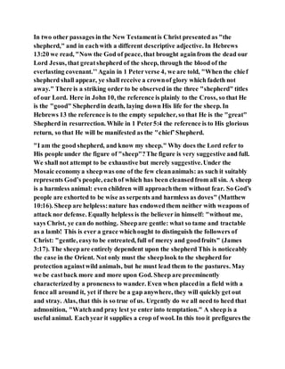 In two other passages in the New Testamentis Christ presented as "the
shepherd," and in eachwith a different descriptive adjective. In Hebrews
13:20 we read, "Now the God of peace, that brought againfrom the dead our
Lord Jesus, that greatshepherd of the sheep, through the blood of the
everlasting covenant.’’Again in 1 Peterverse 4, we are told, "When the chief
shepherd shall appear, ye shall receive a crownof glory which fadeth not
away." There is a striking order to be observed in the three "shepherd" titles
of our Lord. Here in John 10, the reference is plainly to the Cross, so that He
is the "good" Shepherdin death, laying down His life for the sheep. In
Hebrews 13 the reference is to the empty sepulcher, so that He is the "great"
Shepherd in resurrection. While in 1 Peter5:4 the reference is to His glorious
return, so that He will be manifested as the "chief’Shepherd.
"I am the good shepherd, and know my sheep." Why does the Lord refer to
His people under the figure of "sheep"?The figure is very suggestive and full.
We shall not attempt to be exhaustive but merely suggestive.Under the
Mosaic economya sheepwas one of the few cleananimals: as such it suitably
represents God’s people, eachof which has been cleansedfrom all sin. A sheep
is a harmless animal: even children will approachthem without fear. So God’s
people are exhorted to be wise as serpents and harmless as doves" (Matthew
10:16). Sheep are helpless:nature has endowedthem neither with weapons of
attack nor defense. Equally helpless is the believer in himself: "without me,
says Christ, ye can do nothing. Sheepare gentle: what so tame and tractable
as a lamb! This is ever a grace whichought to distinguish the followers of
Christ: "gentle, easyto be entreated, full of mercy and goodfruits" (James
3:17). The sheepare entirely dependent upon the shepherd This is noticeably
the case in the Orient. Not only must the sheeplook to the shepherd for
protection againstwild animals, but he must lead them to the pastures. May
we be castback more and more upon God. Sheep are preeminently
characterizedby a proneness to wander. Even when placedin a field with a
fence all around it, yet if there be a gap anywhere, they will quickly get out
and stray. Alas, that this is so true of us. Urgently do we all need to heed that
admonition, "Watchand pray lest ye enter into temptation." A sheep is a
useful animal. Eachyear it supplies a crop of wool. In this too it prefigures the
 