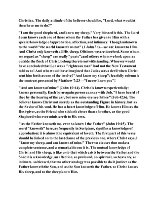 Christian. The daily attitude of the believer should be, "Lord, what wouldst
thou have me to do?"
"I am the good shepherd, and know my sheep." Very blessedis this. The Lord
Jesus knows eachone of those whom the Fatherhas given to Him with a
specialknowledge ofapprobation, affection, and intimacy. Though unknown
to the world "the world knoweth us not" (1 John 3:l)—we are known to Him.
And Christ only knoweth all His sheep. Ofttimes we are deceived. Some whom
we regard as "sheep" are really "goats";and others whom we look upon as
outside the flock of Christ, belong thereto notwithstanding. Whoeverwould
have concluded that Lot was a "righteous man" had not the New Testament
told us so! And who would have imagined that Judas was a devil when Christ
sent him forth as one of the twelve!"And know my sheep":fearfully solemn is
the contrastpresentedby Matthew 7:23—"Inever knew you"!
"And am known of mine" (John 10:14). Christ is known experientially;
known personally. Eachborn-again person cansay with Job, "I have heard of
thee by the hearing of the ear, but now mine eye seeththee" (Job 42:6). The
believer knows Christ not merely as the outstanding Figure in history, but as
the Saviorof his soul. He has a heart knowledge ofHim. He knows Him as the
Rest-giver, as the Friend who stickethcloserthan a brother, as the good
Shepherd who ever ministereth to His own.
"As the Father knowethme, even so know I the Father" (John 10:15). The
word "knoweth" here, as frequently in Scripture, signifies a knowledge of
approbation: it is almostthe equivalent of loveth. The first part of this verse
should be linked on to the lastclause of the previous one, where Christ says, I
"know my sheep, and am knownof mine." The two clauses thus make a
complete sentence, and a remarkable one it is. The mutual knowledge of
Christ and His sheep, is like unto that which exists betweenthe Fatherand the
Son: it is a knowledge, anaffection, so profound, so spiritual, so heavenly, so
intimate, so blessed, that no other analogywas possible to do it justice: as the
Father knoweththe Son, and as the Son knoweththe Father, so Christ knows
His sheep, and so the sheep know Him.
 