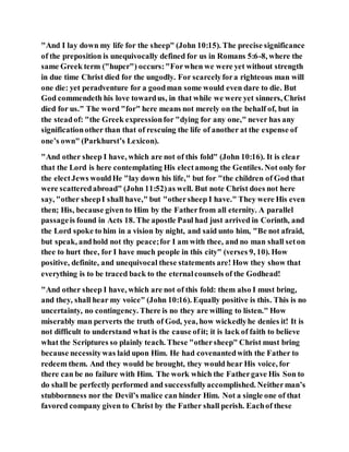 "And I lay down my life for the sheep" (John 10:15). The precise significance
of the preposition is unequivocally defined for us in Romans 5:6-8, where the
same Greek term ("huper") occurs:"Forwhen we were yet without strength
in due time Christ died for the ungodly. For scarcelyfora righteous man will
one die: yet peradventure for a goodman some would even dare to die. But
God commendeth his love towardus, in that while we were yet sinners, Christ
died for us." The word "for" here means not merely on the behalf of, but in
the steadof: "the Greek expressionfor "dying for any one," never has any
significationother than that of rescuing the life of another at the expense of
one’s own" (Parkhurst’s Lexicon).
"And other sheep I have, which are not of this fold" (John 10:16). It is clear
that the Lord is here contemplating His electamong the Gentiles. Not only for
the electJews wouldHe "lay down his life," but for "the children of God that
were scatteredabroad" (John 11:52)as well. But note Christ does not here
say, "other sheepI shall have," but "othersheep I have." They were His even
then; His, because given to Him by the Fatherfrom all eternity. A parallel
passageis found in Acts 18. The apostle Paul had just arrived in Corinth, and
the Lord spoke to him in a vision by night, and said unto him, "Be not afraid,
but speak, andhold not thy peace;for I am with thee, and no man shall seton
thee to hurt thee, for I have much people in this city" (verses 9, 10). How
positive, definite, and unequivocal these statements are! How they show that
everything is to be traced back to the eternalcounsels of the Godhead!
"And other sheep I have, which are not of this fold: them also I must bring,
and they, shall hear my voice" (John 10:16). Equally positive is this. This is no
uncertainty, no contingency. There is no they are willing to listen." How
miserably man perverts the truth of God, yea, how wickedlyhe denies it! It is
not difficult to understand what is the cause ofit; it is lack of faith to believe
what the Scriptures so plainly teach. These "othersheep" Christ must bring
because necessitywas laid upon Him. He had covenantedwith the Father to
redeem them. And they would be brought, they would hear His voice, for
there can be no failure with Him. The work which the Fathergave His Son to
do shall be perfectly performed and successfullyaccomplished. Neitherman’s
stubbornness nor the Devil’s malice can hinder Him. Not a single one of that
favored company given to Christ by the Father shall perish. Eachof these
 