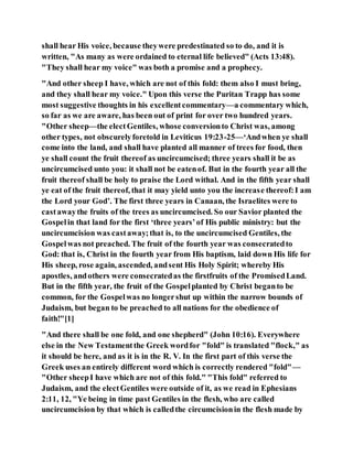shall hear His voice, because theywere predestinated so to do, and it is
written, "As many as were ordained to eternal life believed" (Acts 13:48).
"They shall hear my voice" was both a promise and a prophecy.
"And other sheep I have, which are not of this fold: them also I must bring,
and they shall hear my voice." Upon this verse the Puritan Trapp has some
most suggestive thoughts in his excellentcommentary—a commentary which,
so far as we are aware, has been out of print for over two hundred years.
"Other sheep—the electGentiles, whose conversionto Christ was, among
other types, not obscurelyforetold in Leviticus 19:23-25—‘Andwhen ye shall
come into the land, and shall have planted all manner of trees for food, then
ye shall count the fruit thereof as uncircumcised; three years shall it be as
uncircumcised unto you: it shall not be eatenof. But in the fourth year all the
fruit thereof shall be holy to praise the Lord withal. And in the fifth year shall
ye eat of the fruit thereof, that it may yield unto you the increase thereof:I am
the Lord your God’. The first three years in Canaan, the Israelites were to
castawaythe fruits of the trees as uncircumcised. So our Savior planted the
Gospelin that land for the first ‘three years’of His public ministry: but the
uncircumcision was castaway;that is, to the uncircumcised Gentiles, the
Gospelwas not preached. The fruit of the fourth year was consecratedto
God: that is, Christ in the fourth year from His baptism, laid down His life for
His sheep, rose again, ascended, andsent His Holy Spirit; whereby His
apostles, andothers were consecratedas the firstfruits of the PromisedLand.
But in the fifth year, the fruit of the Gospelplanted by Christ beganto be
common, for the Gospelwas no longershut up within the narrow bounds of
Judaism, but began to be preached to all nations for the obedience of
faith!"[1]
"And there shall be one fold, and one shepherd" (John 10:16). Everywhere
else in the New Testamentthe Greek wordfor "fold" is translated "flock," as
it should be here, and as it is in the R. V. In the first part of this verse the
Greek uses an entirely different word which is correctly rendered "fold"—
"Other sheepI have which are not of this fold." "This fold" referred to
Judaism, and the electGentiles were outside of it, as we read in Ephesians
2:11, 12, "Ye being in time past Gentiles in the flesh, who are called
uncircumcision by that which is calledthe circumcisionin the flesh made by
 