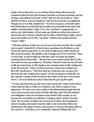 hands; That at that time ye were without Christ, being aliens from the
commonwealthof Israel, and strangers from the covenants of promise, having
no hope, and without God in the world." But now the Lord tells us, "there
shall be one flock, and one Shepherd.’ This has been already accomplished,
though not yet is it fully manifested—"Forhe is our peace, who hath made
both (believing Jews and believing Gentiles)one, and hath broken down the
middle wall of partition" (Eph. 2:14). The "one flock" comprehends, we
believe, the whole family of God, made up of believers before the nation of
Israelcame into existence, ofbelieving Israelites, ofbelieving Gentiles, and of
those who shall be saved. The "one flock" will have been gathered from
various "folds."
"Therefore doth my Father love me, because I lay down my life, that I might
take it again" (John 10:17). Christ is here speaking as the Mediator, as the
Word who had become flesh. As one of the Godhead, the Father had loved
Him from all eternity. Beautifully is this brought out in Proverbs 8:30: "Then
I was by him, as one brought up with him, and I was daily his delight,
rejoicing always before him"—the previous verses make it plain that it is the
Son who is in view, personified as "Wisdom." But the Fatheralso loved Christ
in His incarnate form. At His baptism, the commencementof His mediatorial
work, He declared, "This is my beloved son, in whom I am wellpleased."
Here the Sondeclares, "Thereforedoth my Fatherlove me, because I lay
down my life that I might take it again", for the laying down of His life was
the supreme example of His devotion to the Fatheras the next verse clearly
shows—itwas in obedience to the Fatherthat He gave up His spirit.
"No man takethit from me, but I lay it down of myself" (John 10:18). When
Christ died, He did so of His own voluntary will. This is a point of vital
importance. We must never give a place to the dishonoring thought that the
Lord Jesus was powerlessto prevent His sufferings, that when He endured
such indignities and cruel treatment at the hands of His enemies, it was
because He was unable to avoid them. Nothing could be farther from the
truth. The treacheryof Judas, the arrestin the Garden, the arraignment
before Caiaphas, the insults from the soldiers, the trial before Pilate, the
submission to the unjust sentence, the journey to Calvary, the being nailed to
the cruel tree—allof these were voluntarily endured. Without His own
 