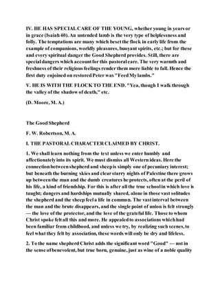 IV. HE HAS SPECIALCARE OF THE YOUNG, whether young in years or
in grace (Isaiah40). An untended lamb is the very type of helplessness and
folly. The temptations are many which besetthe flock in early life from the
example of companions, worldly pleasures, buoyant spirits, etc.; but for these
and every spiritual danger the Good Shepherd provides. Still, there are
specialdangers which accountfor this pastoralcare. The very warmth and
freshness of their religious feelings render them more liable to fall. Hence the
first duty enjoined on restoredPeter was "FeedMylambs."
V. HE IS WITH THE FLOCK TO THE END. "Yea, though I walk through
the valley of the shadow of death," etc.
(D. Moore, M. A.)
The GoodShepherd
F. W. Robertson, M. A.
I. THE PASTORALCHARACTER CLAIMED BY CHRIST.
1. We shall learn nothing from the text unless we enter humbly and
affectionatelyinto its spirit. We must dismiss all Western ideas. Here the
connectionbetweenshepherd and sheepis simply one of pecuniary interest;
but beneath the burning skies and clearstarry nights of Palestine there grows
up betweenthe man and the dumb creatures he protects, often at the peril of
his life, a kind of friendship. For this is after all the true schoolin which love is
taught; dangers and hardships mutually shared, alone in those vast solitudes
the shepherd and the sheep feela life in common. The vastinterval between
the man and the brute disappears, and the single point of union is felt strongly
— the love of the protector, and the love of the grateful life. Those to whom
Christ spoke feltall this and more. He appealedto associations whichhad
been familiar from childhood, and unless we try, by realizing such scenes,to
feel what they felt by association, these words will only be dry and lifeless.
2. To the name shepherd Christ adds the significant word "Good" — not in
the sense ofbenevolent, but true born, genuine, just as wine of a noble quality
 