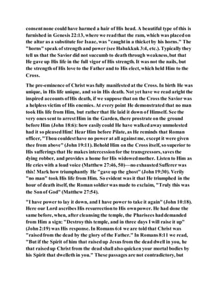 consentnone could have harmed a hair of His head. A beautiful type of this is
furnished in Genesis 22:13, where we readthat the ram, which was placedon
the altar as a substitute for Isaac, was "caughtin a thicketby his horns." The
"horns" speak of strength and power (see Habakkuk 3:4, etc.). Typically they
tell us that the Savior did not succumb to death through weakness,but that
He gave up His life in the full vigor of His strength. It was not the nails, but
the strength of His love to the Father and to His elect, which held Him to the
Cross.
The pre-eminence of Christ was fully manifested at the Cross. In birth He was
unique, in His life unique, and so in His death. Not yet have we read aright the
inspired accounts ofHis death, if we suppose that on the Cross the Savior was
a helpless victim of His enemies. At every point He demonstrated that no man
took His life from Him, but rather that He laid it down of Himself. See the
very ones sent to arrestHim in the Garden, there prostrate on the ground
before Him (John 18:6): how easilycould He have walkedawayunmolested
had it so pleasedHim! Hear Him before Pilate, as He reminds that Roman
officer, "Thou couldesthave no power at all againstme, except it were given
thee from above" (John 19:11). Behold Him on the Cross itself, so superior to
His sufferings that He makes intercessionfor the transgressors, savesthe
dying robber, and provides a home for His widowedmother. Listen to Him as
He cries with a loud voice (Matthew 27:46, 50)—no exhaustedSufferer was
this! Mark how triumphantly He "gave up the ghost" (John19:30). Verily
"no man" took His life from Him. So evident was it that He triumphed in the
hour of death itself, the Roman soldierwas made to exclaim, "Truly this was
the Sonof God" (Matthew 27:54).
"I have power to lay it down, and I have power to take it again" (John 10:18).
Here our Lord ascribes His resurrectionto His ownpower. He had done the
same before, when, after cleansing the temple, the Pharisees haddemanded
from Him a sign: "Destroythis temple, and in three days I will raise it up"
(John 2:19) was His response. In Romans 6:4 we are told that Christ was
"raisedfrom the dead by the glory of the Father." In Romans 8:11 we read,
"But if the Spirit of him that raisedup Jesus from the dead dwell in you, he
that raisedup Christ from the dead shall also quicken your mortal bodies by
his Spirit that dwelleth in you." These passages are not contradictory, but
 