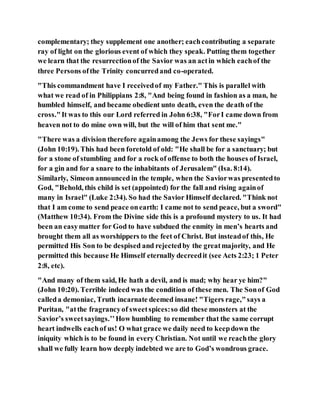 complementary; they supplement one another; eachcontributing a separate
ray of light on the glorious event of which they speak. Putting them together
we learn that the resurrectionof the Savior was an actin which eachof the
three Persons ofthe Trinity concurredand co-operated.
"This commandment have I receivedof my Father." This is parallel with
what we read of in Philippians 2:8, "And being found in fashion as a man, he
humbled himself, and became obedient unto death, even the death of the
cross."It was to this our Lord referred in John 6:38, "ForI came down from
heaven not to do mine own will, but the will of him that sent me."
"There was a division therefore againamong the Jews for these sayings"
(John 10:19). This had been foretold of old: "He shall be for a sanctuary; but
for a stone of stumbling and for a rock of offense to both the houses of Israel,
for a gin and for a snare to the inhabitants of Jerusalem" (Isa. 8:14).
Similarly, Simeon announced in the temple, when the Saviorwas presentedto
God, "Behold, this child is set (appointed) for the fall and rising againof
many in Israel" (Luke 2:34). So had the Savior Himself declared. "Think not
that I am come to send peace onearth: I came not to send peace, but a sword"
(Matthew 10:34). From the Divine side this is a profound mystery to us. It had
been an easymatter for God to have subdued the enmity in men’s hearts and
brought them all as worshippers to the feet of Christ. But insteadof this, He
permitted His Son to be despised and rejectedby the greatmajority, and He
permitted this because He Himself eternally decreedit (see Acts 2:23; 1 Peter
2:8, etc).
"And many of them said, He hath a devil, and is mad; why hear ye him?"
(John 10:20). Terrible indeed was the condition of these men. The Sonof God
calleda demoniac, Truth incarnate deemed insane! "Tigers rage,"says a
Puritan, "atthe fragrancyof sweetspices:so did these monsters at the
Savior’s sweetsayings.’’How humbling to remember that the same corrupt
heart indwells eachof us! O what grace we daily need to keepdown the
iniquity which is to be found in every Christian. Not until we reachthe glory
shall we fully learn how deeply indebted we are to God’s wondrous grace.
 