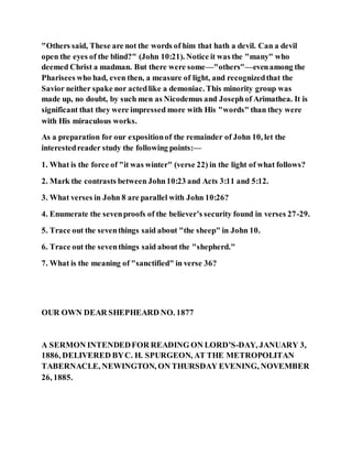 "Others said, These are not the words of him that hath a devil. Can a devil
open the eyes of the blind?" (John 10:21). Notice it was the "many" who
deemed Christ a madman. But there were some—"others"—evenamong the
Pharisees who had, even then, a measure of light, and recognizedthat the
Savior neither spake nor actedlike a demoniac. This minority group was
made up, no doubt, by such men as Nicodemus and Josephof Arimathea. It is
significant that they were impressed more with His "words" than they were
with His miraculous works.
As a preparation for our expositionof the remainder of John 10, let the
interestedreader study the following points:—
1. What is the force of "it was winter" (verse 22) in the light of what follows?
2. Mark the contrasts between John10:23 and Acts 3:11 and 5:12.
3. What verses in John 8 are parallel with John 10:26?
4. Enumerate the sevenproofs of the believer’s security found in verses 27-29.
5. Trace out the seventhings said about "the sheep" in John 10.
6. Trace out the seventhings said about the "shepherd."
7. What is the meaning of "sanctified" in verse 36?
OUR OWN DEAR SHEPHEARD NO. 1877
A SERMON INTENDEDFOR READING ON LORD’S-DAY, JANUARY 3,
1886, DELIVERED BYC. H. SPURGEON, AT THE METROPOLITAN
TABERNACLE, NEWINGTON, ON THURSDAY EVENING, NOVEMBER
26, 1885.
 