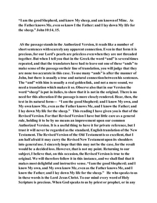 “I am the goodShepherd, and know My sheep, and am knownof Mine. As
the Fatherknows Me, even so know I the Father: and I lay down My life for
the sheep.” John10:14, 15.
AS the passagestands in the Authorized Version, it reads like a number of
short sentences withscarcelyany apparent connection. Even in that form it is
precious, for our Lord’s pearls are priceless evenwhen they are not threaded
together. But when I tell you that in the Greek the word “and” is severaltimes
repeated, and that the translators have had to leave out one of these “ands” to
make sense of the passageontheir line of translation, you will judge that they
are none too accurate in this case. To use many “ands” is after the manner of
John, but there is usually a true and natural connectionbetweenhis sentences.
The “and” with him is usually a real goldenlink, and not a mere sound, we
need a translation which makes it so. Observe also that in our Version the
word “sheep” is put in italics, to show that it is not in the original. There is no
need for this alteration if the passage is more closelyrendered. Hear, then, the
text in its natural form— “I am the goodShepherd; and I know My own, and
My own know Me, even as the Fatherknows Me, and I know the Father; and
I lay down My life for the sheep.” This reading I have given you is that of the
RevisedVersion. For that RevisedVersion I have but little care as a general
rule, holding it to be by no means an improvement upon our common
Authorized Version. It is a useful thing to have it for private reference, but I
trust it will never be regarded as the standard, Englishtranslation of the New
Testament. The RevisedVersion of the Old Testamentis so excellent, that I
am half afraid it may carry the RevisedNew Testamentupon its shoulders
into generaluse. I sincerelyhope that this may not be the case, forthe result
would be a decided loss. However, that is not my point. Returning to our
subject, I believe that, on this occasion, the RevisedVersion is true to the
original. We will therefore follow it in this instance, and we shall find that it
makes most delightful and instructive sense. “Iam the goodShepherd; and I
know My own, and My own know Me, even as the Father knows Me, and I
know the Father; and I lay down My life for the sheep.” He who speaks to us
in these words is the Lord Jesus Christ. To our mind every word of Holy
Scripture is precious. When God speaks to us by priest or prophet, or in any
 